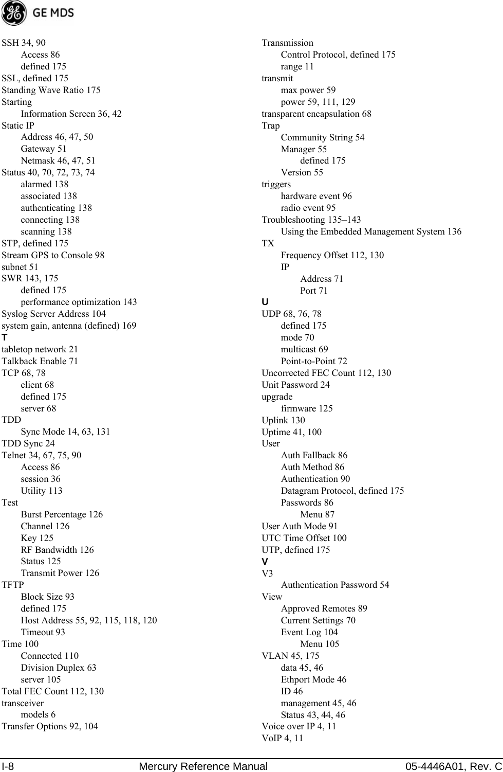 I-8 Mercury Reference Manual 05-4446A01, Rev. CSSH 34, 90Access 86defined 175SSL, defined 175Standing Wave Ratio 175StartingInformation Screen 36, 42Static IPAddress 46, 47, 50Gateway 51Netmask 46, 47, 51Status 40, 70, 72, 73, 74alarmed 138associated 138authenticating 138connecting 138scanning 138STP, defined 175Stream GPS to Console 98subnet 51SWR 143, 175defined 175performance optimization 143Syslog Server Address 104system gain, antenna (defined) 169Ttabletop network 21Talkback Enable 71TCP 68, 78client 68defined 175server 68TDDSync Mode 14, 63, 131TDD Sync 24Telnet 34, 67, 75, 90Access 86session 36Utility 113TestBurst Percentage 126Channel 126Key 125RF Bandwidth 126Status 125Transmit Power 126TFTPBlock Size 93defined 175Host Address 55, 92, 115, 118, 120Timeout 93Time 100Connected 110Division Duplex 63server 105Total FEC Count 112, 130transceivermodels 6Transfer Options 92, 104TransmissionControl Protocol, defined 175range 11transmitmax power 59power 59, 111, 129transparent encapsulation 68TrapCommunity String 54Manager 55defined 175Version 55triggershardware event 96radio event 95Troubleshooting 135–143Using the Embedded Management System 136TXFrequency Offset 112, 130IPAddress 71Port 71UUDP 68, 76, 78defined 175mode 70multicast 69Point-to-Point 72Uncorrected FEC Count 112, 130Unit Password 24upgradefirmware 125Uplink 130Uptime 41, 100UserAuth Fallback 86Auth Method 86Authentication 90Datagram Protocol, defined 175Passwords 86Menu 87User Auth Mode 91UTC Time Offset 100UTP, defined 175VV3Authentication Password 54ViewApproved Remotes 89Current Settings 70Event Log 104Menu 105VLAN 45, 175data 45, 46Ethport Mode 46ID 46management 45, 46Status 43, 44, 46Voice over IP 4, 11VoIP 4, 11