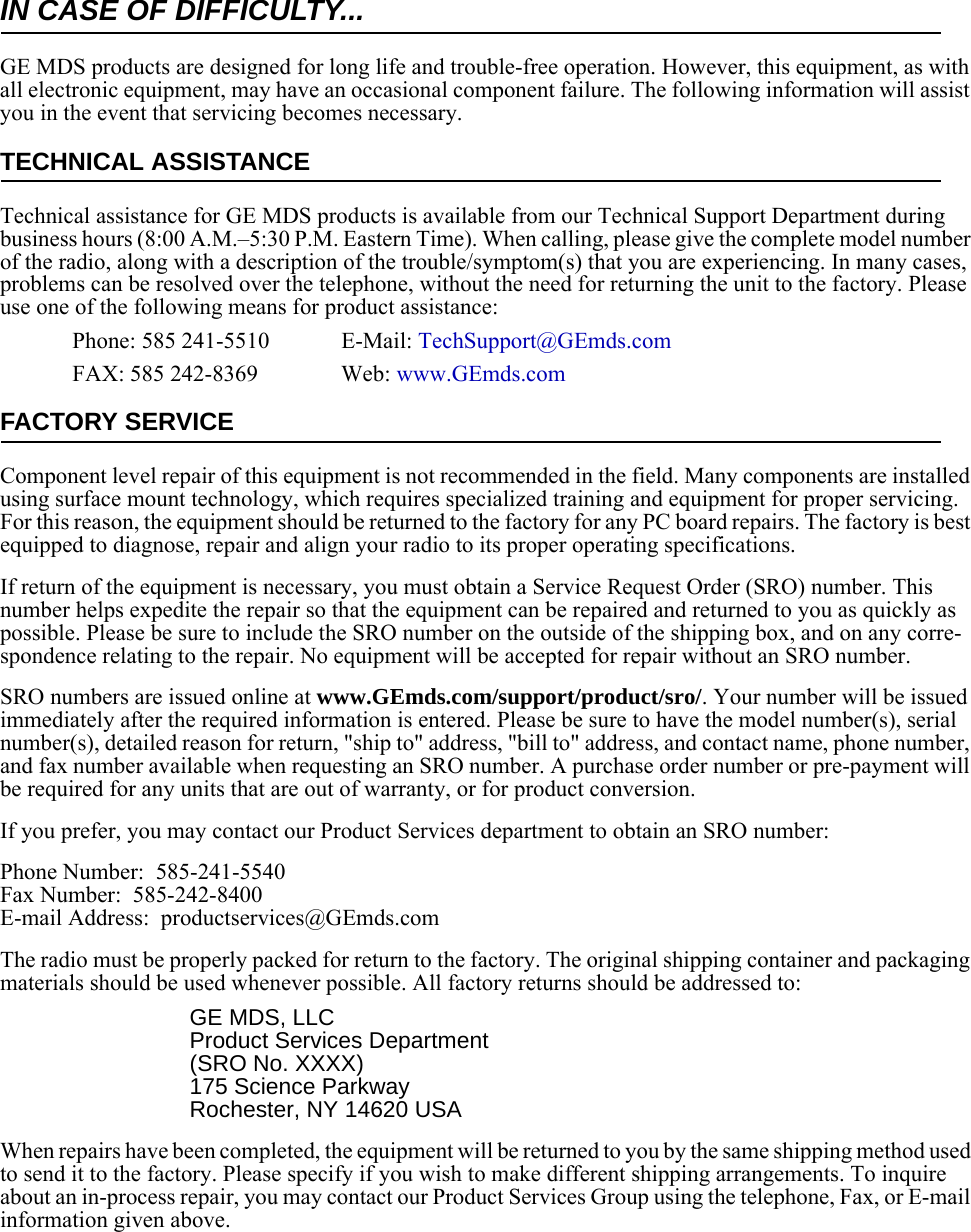 IN CASE OF DIFFICULTY...GE MDS products are designed for long life and trouble-free operation. However, this equipment, as with all electronic equipment, may have an occasional component failure. The following information will assist you in the event that servicing becomes necessary.TECHNICAL ASSISTANCETechnical assistance for GE MDS products is available from our Technical Support Department during business hours (8:00 A.M.–5:30 P.M. Eastern Time). When calling, please give the complete model number of the radio, along with a description of the trouble/symptom(s) that you are experiencing. In many cases, problems can be resolved over the telephone, without the need for returning the unit to the factory. Please use one of the following means for product assistance:Phone: 585 241-5510  E-Mail: TechSupport@GEmds.comFAX: 585 242-8369 Web: www.GEmds.comFACTORY SERVICEComponent level repair of this equipment is not recommended in the field. Many components are installed using surface mount technology, which requires specialized training and equipment for proper servicing. For this reason, the equipment should be returned to the factory for any PC board repairs. The factory is best equipped to diagnose, repair and align your radio to its proper operating specifications.If return of the equipment is necessary, you must obtain a Service Request Order (SRO) number. This number helps expedite the repair so that the equipment can be repaired and returned to you as quickly as possible. Please be sure to include the SRO number on the outside of the shipping box, and on any corre-spondence relating to the repair. No equipment will be accepted for repair without an SRO number.SRO numbers are issued online at www.GEmds.com/support/product/sro/. Your number will be issued immediately after the required information is entered. Please be sure to have the model number(s), serial number(s), detailed reason for return, &quot;ship to&quot; address, &quot;bill to&quot; address, and contact name, phone number, and fax number available when requesting an SRO number. A purchase order number or pre-payment will be required for any units that are out of warranty, or for product conversion.If you prefer, you may contact our Product Services department to obtain an SRO number:Phone Number:  585-241-5540Fax Number:  585-242-8400E-mail Address:  productservices@GEmds.comThe radio must be properly packed for return to the factory. The original shipping container and packaging materials should be used whenever possible. All factory returns should be addressed to:GE MDS, LLCProduct Services Department(SRO No. XXXX)175 Science ParkwayRochester, NY 14620 USAWhen repairs have been completed, the equipment will be returned to you by the same shipping method used to send it to the factory. Please specify if you wish to make different shipping arrangements. To inquire about an in-process repair, you may contact our Product Services Group using the telephone, Fax, or E-mail information given above.