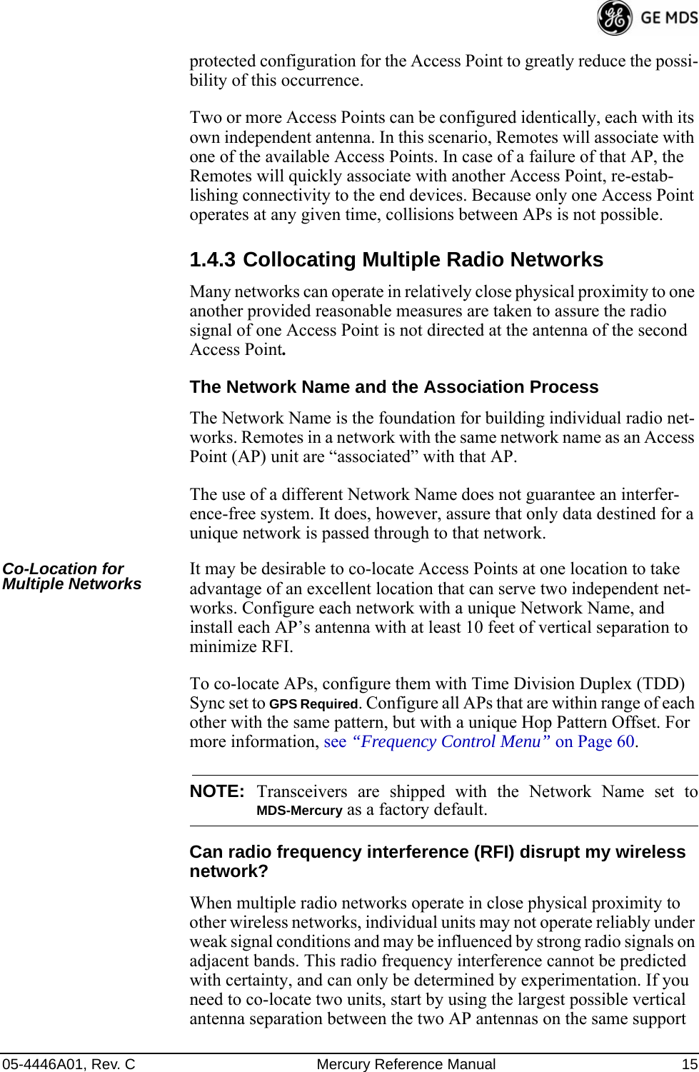 05-4446A01, Rev. C Mercury Reference Manual 15protected configuration for the Access Point to greatly reduce the possi-bility of this occurrence.Two or more Access Points can be configured identically, each with its own independent antenna. In this scenario, Remotes will associate with one of the available Access Points. In case of a failure of that AP, the Remotes will quickly associate with another Access Point, re-estab-lishing connectivity to the end devices. Because only one Access Point operates at any given time, collisions between APs is not possible.1.4.3 Collocating Multiple Radio NetworksMany networks can operate in relatively close physical proximity to one another provided reasonable measures are taken to assure the radio signal of one Access Point is not directed at the antenna of the second Access Point.The Network Name and the Association ProcessThe Network Name is the foundation for building individual radio net-works. Remotes in a network with the same network name as an Access Point (AP) unit are “associated” with that AP. The use of a different Network Name does not guarantee an interfer-ence-free system. It does, however, assure that only data destined for a unique network is passed through to that network.Co-Location for Multiple Networks It may be desirable to co-locate Access Points at one location to take advantage of an excellent location that can serve two independent net-works. Configure each network with a unique Network Name, and install each AP’s antenna with at least 10 feet of vertical separation to minimize RFI.To co-locate APs, configure them with Time Division Duplex (TDD) Sync set to GPS Required. Configure all APs that are within range of each other with the same pattern, but with a unique Hop Pattern Offset. For more information, see “Frequency Control Menu” on Page 60.NOTE: Transceivers are shipped with the Network Name set toMDS-Mercury as a factory default.Can radio frequency interference (RFI) disrupt my wireless network?When multiple radio networks operate in close physical proximity to other wireless networks, individual units may not operate reliably under weak signal conditions and may be influenced by strong radio signals on adjacent bands. This radio frequency interference cannot be predicted with certainty, and can only be determined by experimentation. If you need to co-locate two units, start by using the largest possible vertical antenna separation between the two AP antennas on the same support 