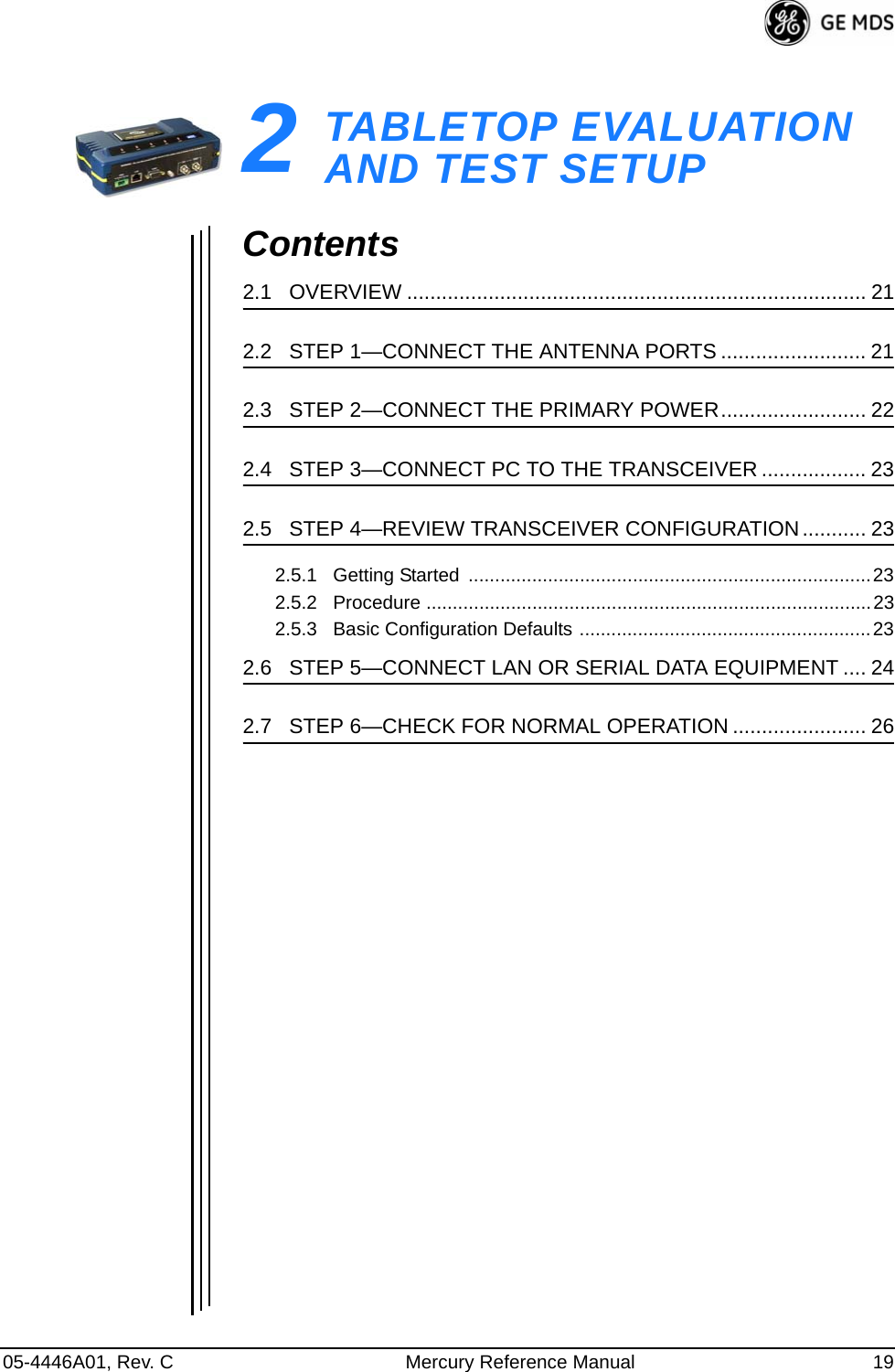 05-4446A01, Rev. C Mercury Reference Manual 192TABLETOP EVALUATIONAND TEST SETUP2 Chapter Counter Reset ParagraphContents2.1   OVERVIEW ............................................................................... 212.2   STEP 1—CONNECT THE ANTENNA PORTS ......................... 212.3   STEP 2—CONNECT THE PRIMARY POWER......................... 222.4   STEP 3—CONNECT PC TO THE TRANSCEIVER .................. 232.5   STEP 4—REVIEW TRANSCEIVER CONFIGURATION ........... 232.5.1   Getting Started  ............................................................................232.5.2   Procedure ....................................................................................232.5.3   Basic Configuration Defaults .......................................................232.6   STEP 5—CONNECT LAN OR SERIAL DATA EQUIPMENT .... 242.7   STEP 6—CHECK FOR NORMAL OPERATION ....................... 26