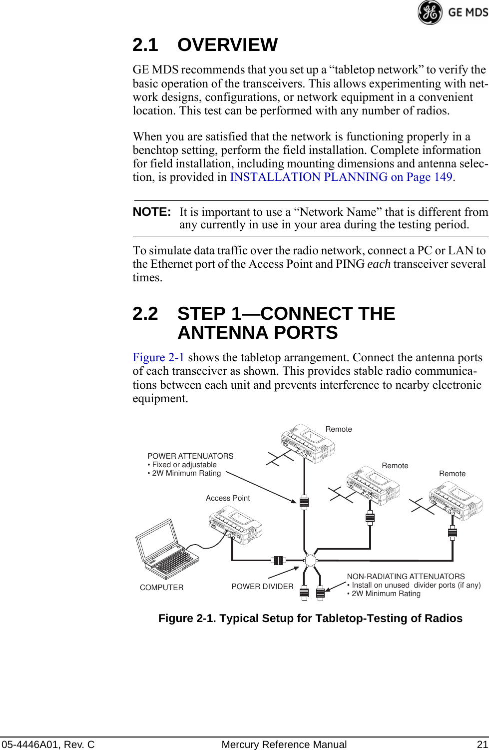 05-4446A01, Rev. C Mercury Reference Manual 212.1 OVERVIEWGE MDS recommends that you set up a “tabletop network” to verify the basic operation of the transceivers. This allows experimenting with net-work designs, configurations, or network equipment in a convenient location. This test can be performed with any number of radios.When you are satisfied that the network is functioning properly in a benchtop setting, perform the field installation. Complete information for field installation, including mounting dimensions and antenna selec-tion, is provided in INSTALLATION PLANNING on Page 149.NOTE: It is important to use a “Network Name” that is different fromany currently in use in your area during the testing period.To simulate data traffic over the radio network, connect a PC or LAN to the Ethernet port of the Access Point and PING each transceiver several times.2.2 STEP 1—CONNECT THE ANTENNA PORTSFigure 2-1 shows the tabletop arrangement. Connect the antenna ports of each transceiver as shown. This provides stable radio communica-tions between each unit and prevents interference to nearby electronic equipment.Invisible place holderFigure 2-1. Typical Setup for Tabletop-Testing of RadiosPOWER ATTENUATORS• Fixed or adjustable• 2W Minimum RatingPOWER DIVIDERNON-RADIATING ATTENUATORS• Install on unused  divider ports (if any)• 2W Minimum RatingCOMPUTERRemote RemoteAccess PointRemote