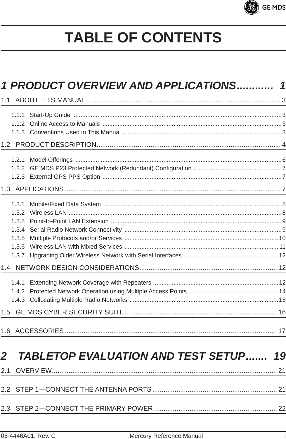  05-4446A01, Rev. C Mercury Reference Manual i TABLE OF CONTENTS 1 PRODUCT OVERVIEW AND APPLICATIONS............  1 1.1   ABOUT THIS MANUAL.........................................................................................................3 1.1.1   Start-Up Guide  ...........................................................................................................................31.1.2   Online Access to Manuals  ..........................................................................................................31.1.3   Conventions Used in This Manual ..............................................................................................3 1.2   PRODUCT DESCRIPTION................................................................................................... 4 1.2.1   Model Offerings  ..........................................................................................................................61.2.2   GE MDS P23 Protected Network (Redundant) Configuration ....................................................71.2.3   External GPS PPS Option ..........................................................................................................7 1.3   APPLICATIONS .................................................................................................................... 7 1.3.1   Mobile/Fixed Data System  .........................................................................................................81.3.2   Wireless LAN ..............................................................................................................................81.3.3   Point-to-Point LAN Extension .....................................................................................................91.3.4   Serial Radio Network Connectivity  .............................................................................................91.3.5   Multiple Protocols and/or Services  ...........................................................................................101.3.6   Wireless LAN with Mixed Services ........................................................................................... 111.3.7   Upgrading Older Wireless Network with Serial Interfaces ........................................................12 1.4   NETWORK DESIGN CONSIDERATIONS.......................................................................... 12 1.4.1   Extending Network Coverage with Repeaters ..........................................................................121.4.2   Protected Network Operation using Multiple Access Points .....................................................141.4.3   Collocating Multiple Radio Networks ........................................................................................15 1.5   GE MDS CYBER SECURITY SUITE.................................................................................. 16 1.6   ACCESSORIES .................................................................................................................. 17 2  TABLETOP EVALUATION AND TEST SETUP.......  19 2.1   OVERVIEW......................................................................................................................... 21 2.2   STEP 1 — CONNECT THE ANTENNA PORTS................................................................... 21 2.3   STEP 2 — CONNECT THE PRIMARY POWER .................................................................. 22