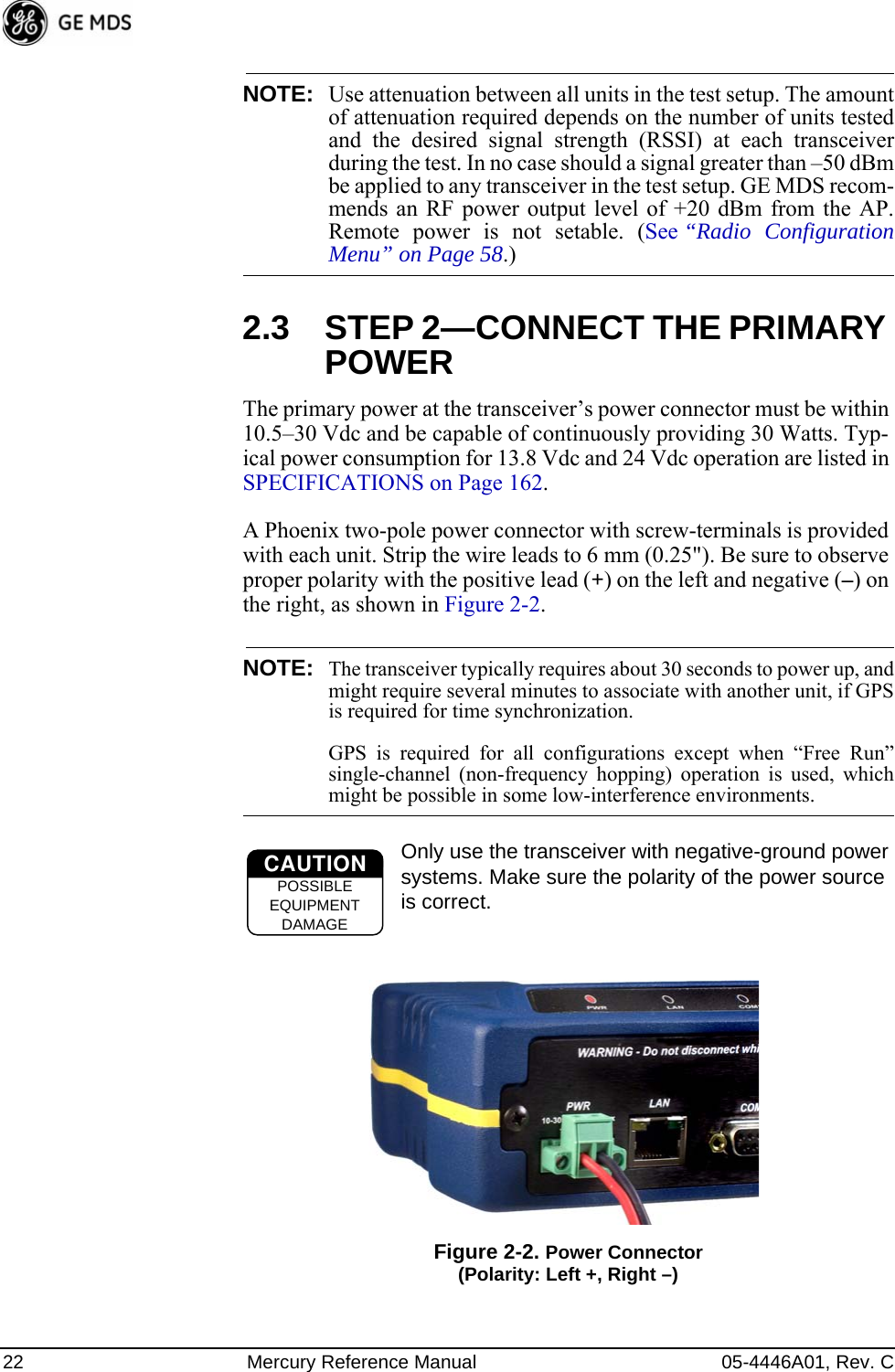 22 Mercury Reference Manual 05-4446A01, Rev. CNOTE: Use attenuation between all units in the test setup. The amountof attenuation required depends on the number of units testedand the desired signal strength (RSSI) at each transceiverduring the test. In no case should a signal greater than –50 dBmbe applied to any transceiver in the test setup. GE MDS recom-mends an RF power output level of +20 dBm from the AP.Remote power is not setable. (See “Radio ConfigurationMenu” on Page 58.)2.3 STEP 2—CONNECT THE PRIMARY POWERThe primary power at the transceiver’s power connector must be within 10.5–30 Vdc and be capable of continuously providing 30 Watts. Typ-ical power consumption for 13.8 Vdc and 24 Vdc operation are listed in SPECIFICATIONS on Page 162.A Phoenix two-pole power connector with screw-terminals is provided with each unit. Strip the wire leads to 6 mm (0.25&quot;). Be sure to observe proper polarity with the positive lead (+) on the left and negative (–) on the right, as shown in Figure 2-2.NOTE: The transceiver typically requires about 30 seconds to power up, andmight require several minutes to associate with another unit, if GPSis required for time synchronization. GPS is required for all configurations except when “Free Run”single-channel (non-frequency hopping) operation is used, whichmight be possible in some low-interference environments.Only use the transceiver with negative-ground power systems. Make sure the polarity of the power source is correct.Invisible place holderFigure 2-2. Power Connector(Polarity: Left +, Right –)CAUTIONPOSSIBLEEQUIPMENTDAMAGE