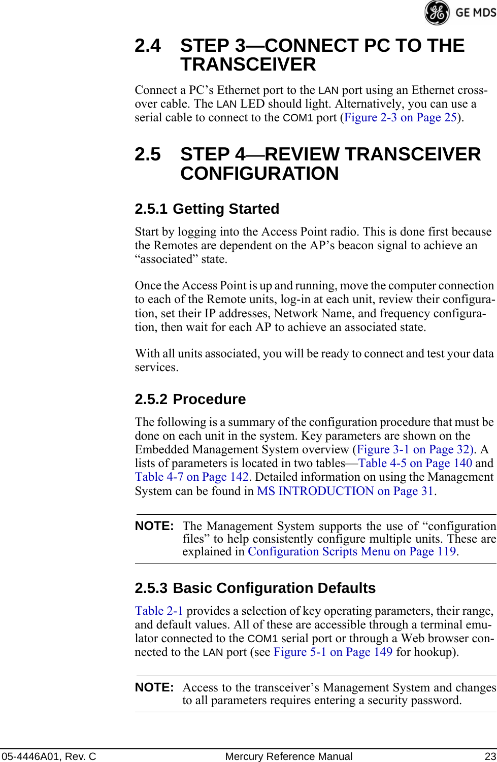 05-4446A01, Rev. C Mercury Reference Manual 232.4 STEP 3—CONNECT PC TO THE TRANSCEIVERConnect a PC’s Ethernet port to the LAN port using an Ethernet cross-over cable. The LAN LED should light. Alternatively, you can use a serial cable to connect to the COM1 port (Figure 2-3 on Page 25).2.5 STEP 4—REVIEW TRANSCEIVER CONFIGURATION2.5.1 Getting StartedStart by logging into the Access Point radio. This is done first because the Remotes are dependent on the AP’s beacon signal to achieve an “associated” state.Once the Access Point is up and running, move the computer connection to each of the Remote units, log-in at each unit, review their configura-tion, set their IP addresses, Network Name, and frequency configura-tion, then wait for each AP to achieve an associated state.With all units associated, you will be ready to connect and test your data services.2.5.2 ProcedureThe following is a summary of the configuration procedure that must be done on each unit in the system. Key parameters are shown on the Embedded Management System overview (Figure 3-1 on Page 32). A lists of parameters is located in two tables—Table 4-5 on Page 140 and Table 4-7 on Page 142. Detailed information on using the Management System can be found in MS INTRODUCTION on Page 31.NOTE: The Management System supports the use of “configurationfiles” to help consistently configure multiple units. These areexplained in Configuration Scripts Menu on Page 119.2.5.3 Basic Configuration Defaults Table 2-1 provides a selection of key operating parameters, their range, and default values. All of these are accessible through a terminal emu-lator connected to the COM1 serial port or through a Web browser con-nected to the LAN port (see Figure 5-1 on Page 149 for hookup).NOTE: Access to the transceiver’s Management System and changesto all parameters requires entering a security password.