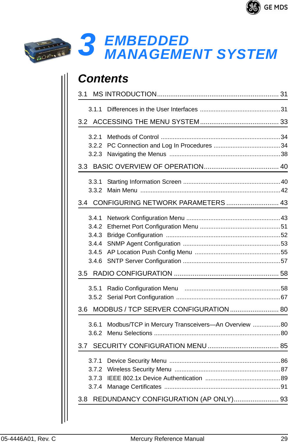 05-4446A01, Rev. C Mercury Reference Manual 293EMBEDDED MANAGEMENT SYSTEM3 Chapter Counter Reset ParagraphContents3.1   MS INTRODUCTION................................................................. 313.1.1   Differences in the User Interfaces ...............................................313.2   ACCESSING THE MENU SYSTEM.......................................... 333.2.1   Methods of Control ......................................................................343.2.2   PC Connection and Log In Procedures .......................................343.2.3   Navigating the Menus  .................................................................383.3   BASIC OVERVIEW OF OPERATION........................................ 403.3.1   Starting Information Screen .........................................................403.3.2   Main Menu  ..................................................................................423.4   CONFIGURING NETWORK PARAMETERS ............................ 433.4.1   Network Configuration Menu .......................................................433.4.2   Ethernet Port Configuration Menu ...............................................513.4.3   Bridge Configuration  ...................................................................523.4.4   SNMP Agent Configuration .........................................................533.4.5   AP Location Push Config Menu  ..................................................553.4.6   SNTP Server Configuration .........................................................573.5   RADIO CONFIGURATION ........................................................ 583.5.1   Radio Configuration Menu    ........................................................583.5.2   Serial Port Configuration .............................................................673.6   MODBUS / TCP SERVER CONFIGURATION.......................... 803.6.1   Modbus/TCP in Mercury Transceivers—An Overview ................803.6.2   Menu Selections ..........................................................................803.7   SECURITY CONFIGURATION MENU...................................... 853.7.1   Device Security Menu  .................................................................863.7.2   Wireless Security Menu  ..............................................................873.7.3   IEEE 802.1x Device Authentication ............................................893.7.4   Manage Certificates  ....................................................................913.8   REDUNDANCY CONFIGURATION (AP ONLY)........................ 93