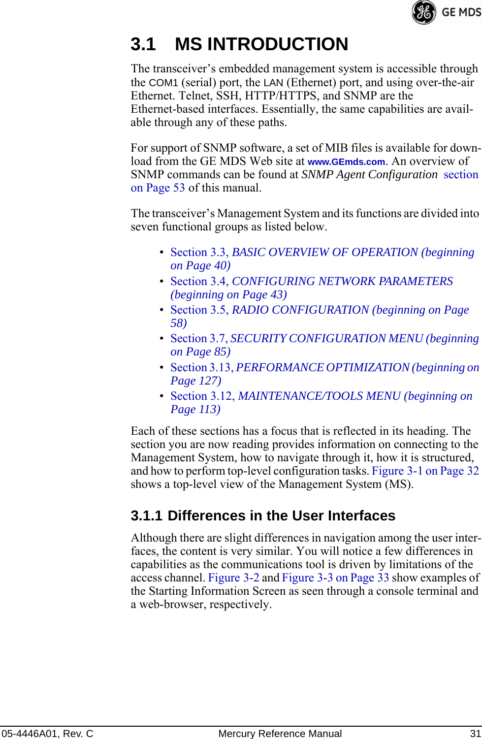 05-4446A01, Rev. C Mercury Reference Manual 313.1 MS INTRODUCTIONThe transceiver’s embedded management system is accessible through the COM1 (serial) port, the LAN (Ethernet) port, and using over-the-air Ethernet. Telnet, SSH, HTTP/HTTPS, and SNMP are the Ethernet-based interfaces. Essentially, the same capabilities are avail-able through any of these paths.For support of SNMP software, a set of MIB files is available for down-load from the GE MDS Web site at www.GEmds.com. An overview of SNMP commands can be found at SNMP Agent Configuration  section on Page 53 of this manual.The transceiver’s Management System and its functions are divided into seven functional groups as listed below.•Section 3.3, BASIC OVERVIEW OF OPERATION (beginning on Page 40)•Section 3.4, CONFIGURING NETWORK PARAMETERS (beginning on Page 43)•Section 3.5, RADIO CONFIGURATION (beginning on Page 58)•Section 3.7, SECURITY CONFIGURATION MENU (beginning on Page 85)•Section 3.13, PERFORMANCE OPTIMIZATION (beginning on Page 127)•Section 3.12, MAINTENANCE/TOOLS MENU (beginning on Page 113)Each of these sections has a focus that is reflected in its heading. The section you are now reading provides information on connecting to the Management System, how to navigate through it, how it is structured, and how to perform top-level configuration tasks. Figure 3-1 on Page 32 shows a top-level view of the Management System (MS).3.1.1 Differences in the User InterfacesAlthough there are slight differences in navigation among the user inter-faces, the content is very similar. You will notice a few differences in capabilities as the communications tool is driven by limitations of the access channel. Figure 3-2 and Figure 3-3 on Page 33 show examples of the Starting Information Screen as seen through a console terminal and a web-browser, respectively.