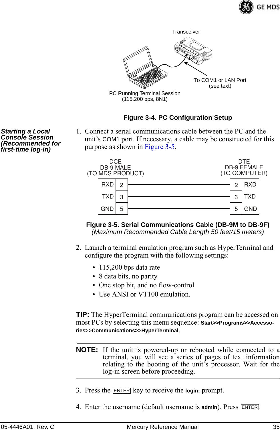 05-4446A01, Rev. C Mercury Reference Manual 35Invisible place holderFigure 3-4. PC Configuration SetupStarting a Local Console Session (Recommended for first-time log-in)1. Connect a serial communications cable between the PC and the unit’s COM1 port. If necessary, a cable may be constructed for this purpose as shown in Figure 3-5.Invisible place holderFigure 3-5. Serial Communications Cable (DB-9M to DB-9F)(Maximum Recommended Cable Length 50 feet/15 meters)2. Launch a terminal emulation program such as HyperTerminal and configure the program with the following settings: • 115,200 bps data rate• 8 data bits, no parity• One stop bit, and no flow-control• Use ANSI or VT100 emulation.TIP: The HyperTerminal communications program can be accessed on most PCs by selecting this menu sequence: Start&gt;&gt;Programs&gt;&gt;Accesso-ries&gt;&gt;Communications&gt;&gt;HyperTerminal.NOTE: If the unit is powered-up or rebooted while connected to aterminal, you will see a series of pages of text informationrelating to the booting of the unit’s processor. Wait for thelog-in screen before proceeding.3. Press the   key to receive the login: prompt. 4. Enter the username (default username is admin). Press  .PC Running Terminal Session(115,200 bps, 8N1)To COM1 or LAN Port(see text)Transceiver352352TXDGNDRXDTXDGNDRXDDCEDB-9 MALE(TO MDS PRODUCT)DTEDB-9 FEMALE(TO COMPUTER)ENTERENTER