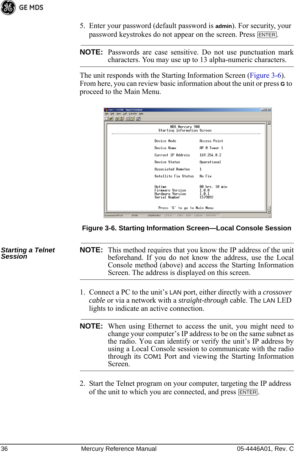 36 Mercury Reference Manual 05-4446A01, Rev. C5. Enter your password (default password is admin). For security, your password keystrokes do not appear on the screen. Press  .NOTE: Passwords are case sensitive. Do not use punctuation markcharacters. You may use up to 13 alpha-numeric characters.The unit responds with the Starting Information Screen (Figure 3-6). From here, you can review basic information about the unit or press G to proceed to the Main Menu.Invisible place holderFigure 3-6. Starting Information Screen—Local Console SessionStarting a Telnet Session NOTE: This method requires that you know the IP address of the unitbeforehand. If you do not know the address, use the LocalConsole method (above) and access the Starting InformationScreen. The address is displayed on this screen.1. Connect a PC to the unit’s LAN port, either directly with a crossover cable or via a network with a straight-through cable. The LAN LED lights to indicate an active connection.NOTE: When using Ethernet to access the unit, you might need tochange your computer’s IP address to be on the same subnet asthe radio. You can identify or verify the unit’s IP address byusing a Local Console session to communicate with the radiothrough its COM1 Port and viewing the Starting InformationScreen.2. Start the Telnet program on your computer, targeting the IP address of the unit to which you are connected, and press  .ENTER ENTER