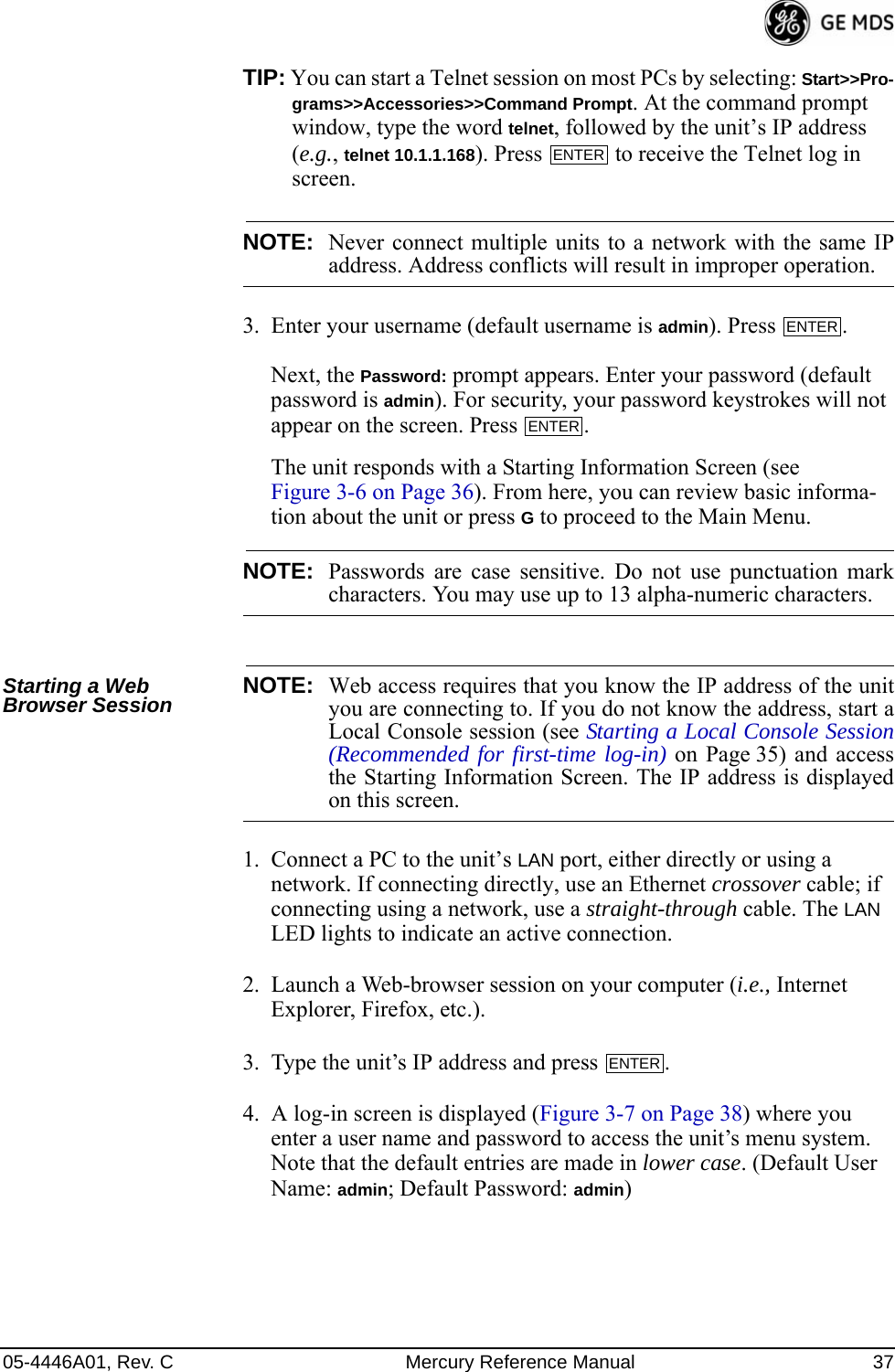 05-4446A01, Rev. C Mercury Reference Manual 37TIP: You can start a Telnet session on most PCs by selecting: Start&gt;&gt;Pro-grams&gt;&gt;Accessories&gt;&gt;Command Prompt. At the command prompt window, type the word telnet, followed by the unit’s IP address (e.g., telnet 10.1.1.168). Press   to receive the Telnet log in screen.NOTE: Never connect multiple units to a network with the same IPaddress. Address conflicts will result in improper operation.3. Enter your username (default username is admin). Press  . Next, the Password: prompt appears. Enter your password (default password is admin). For security, your password keystrokes will not appear on the screen. Press  .The unit responds with a Starting Information Screen (see Figure 3-6 on Page 36). From here, you can review basic informa-tion about the unit or press G to proceed to the Main Menu.NOTE: Passwords are case sensitive. Do not use punctuation markcharacters. You may use up to 13 alpha-numeric characters.Starting a Web Browser Session NOTE: Web access requires that you know the IP address of the unityou are connecting to. If you do not know the address, start aLocal Console session (see Starting a Local Console Session(Recommended for first-time log-in) on Page 35) and accessthe Starting Information Screen. The IP address is displayedon this screen.1. Connect a PC to the unit’s LAN port, either directly or using a network. If connecting directly, use an Ethernet crossover cable; if connecting using a network, use a straight-through cable. The LAN LED lights to indicate an active connection.2. Launch a Web-browser session on your computer (i.e., Internet Explorer, Firefox, etc.).3. Type the unit’s IP address and press  .4. A log-in screen is displayed (Figure 3-7 on Page 38) where you enter a user name and password to access the unit’s menu system. Note that the default entries are made in lower case. (Default User Name: admin; Default Password: admin)ENTERENTERENTERENTER