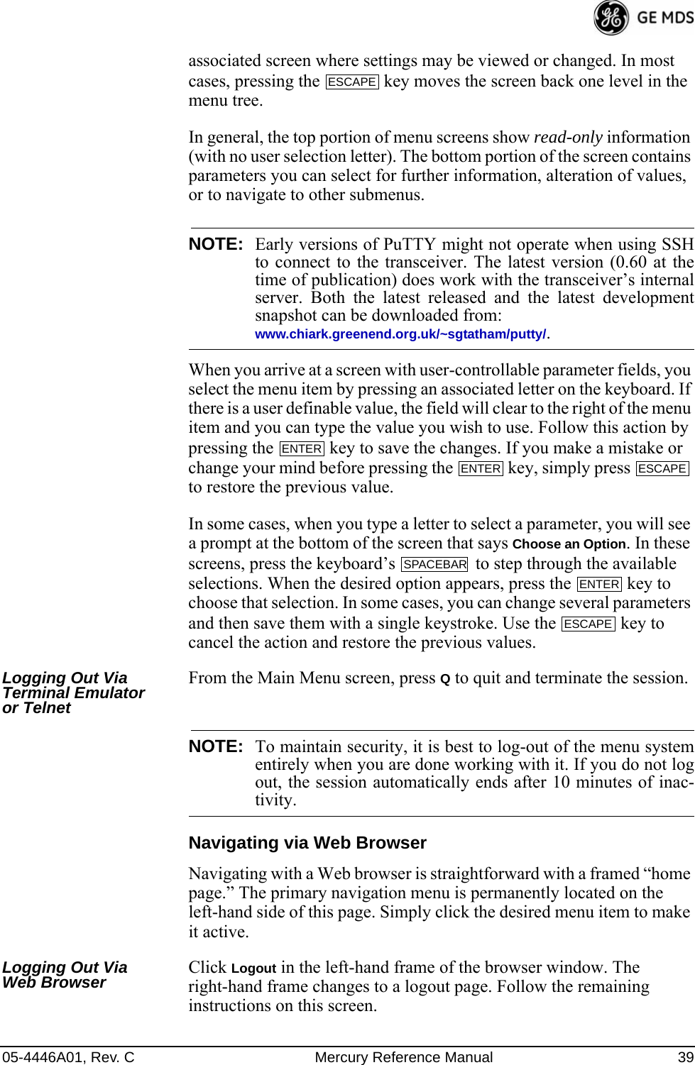 05-4446A01, Rev. C Mercury Reference Manual 39associated screen where settings may be viewed or changed. In most cases, pressing the   key moves the screen back one level in the menu tree.In general, the top portion of menu screens show read-only information (with no user selection letter). The bottom portion of the screen contains parameters you can select for further information, alteration of values, or to navigate to other submenus.NOTE: Early versions of PuTTY might not operate when using SSHto connect to the transceiver. The latest version (0.60 at thetime of publication) does work with the transceiver’s internalserver. Both the latest released and the latest developmentsnapshot can be downloaded from:www.chiark.greenend.org.uk/~sgtatham/putty/.When you arrive at a screen with user-controllable parameter fields, you select the menu item by pressing an associated letter on the keyboard. If there is a user definable value, the field will clear to the right of the menu item and you can type the value you wish to use. Follow this action by pressing the   key to save the changes. If you make a mistake or change your mind before pressing the   key, simply press   to restore the previous value.In some cases, when you type a letter to select a parameter, you will see a prompt at the bottom of the screen that says Choose an Option. In these screens, press the keyboard’s   to step through the available selections. When the desired option appears, press the   key to choose that selection. In some cases, you can change several parameters and then save them with a single keystroke. Use the   key to cancel the action and restore the previous values.Logging Out Via Terminal Emulator or TelnetFrom the Main Menu screen, press Q to quit and terminate the session.NOTE: To maintain security, it is best to log-out of the menu systementirely when you are done working with it. If you do not logout, the session automatically ends after 10 minutes of inac-tivity.Navigating via Web BrowserNavigating with a Web browser is straightforward with a framed “home page.” The primary navigation menu is permanently located on the left-hand side of this page. Simply click the desired menu item to make it active.Logging Out Via Web Browser Click Logout in the left-hand frame of the browser window. The right-hand frame changes to a logout page. Follow the remaining instructions on this screen.ESCAPEENTERENTER ESCAPESPACEBARENTERESCAPE