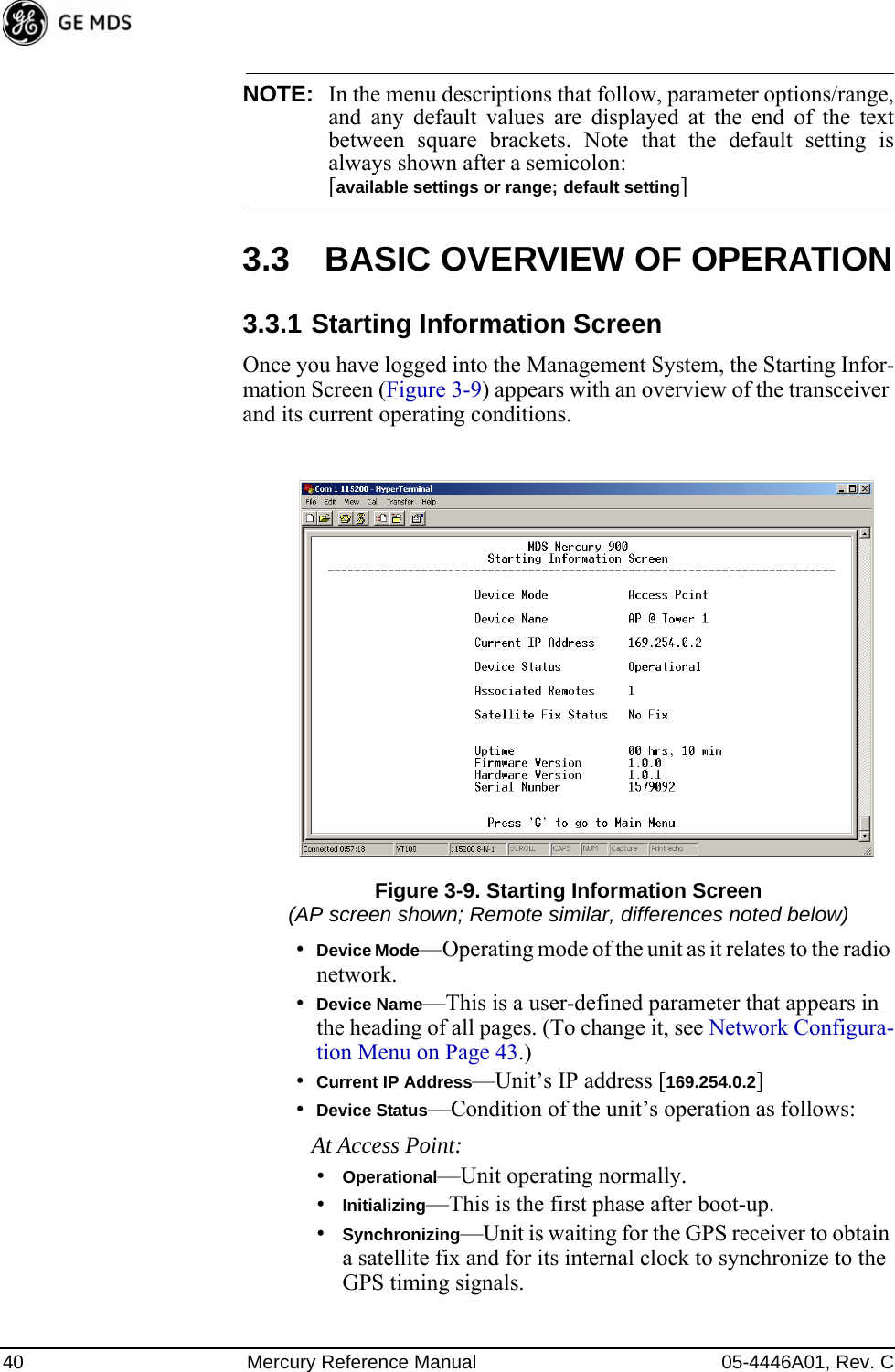 40 Mercury Reference Manual 05-4446A01, Rev. CNOTE: In the menu descriptions that follow, parameter options/range,and any default values are displayed at the end of the textbetween square brackets. Note that the default setting isalways shown after a semicolon: [available settings or range; default setting]3.3 BASIC OVERVIEW OF OPERATION3.3.1 Starting Information ScreenOnce you have logged into the Management System, the Starting Infor-mation Screen (Figure 3-9) appears with an overview of the transceiver and its current operating conditions. Figure 3-9. Starting Information Screen(AP screen shown; Remote similar, differences noted below)•Device Mode—Operating mode of the unit as it relates to the radio network.•Device Name—This is a user-defined parameter that appears in the heading of all pages. (To change it, see Network Configura-tion Menu on Page 43.)•Current IP Address—Unit’s IP address [169.254.0.2]•Device Status—Condition of the unit’s operation as follows:At Access Point:•Operational—Unit operating normally.•Initializing—This is the first phase after boot-up.•Synchronizing—Unit is waiting for the GPS receiver to obtain a satellite fix and for its internal clock to synchronize to the GPS timing signals. 