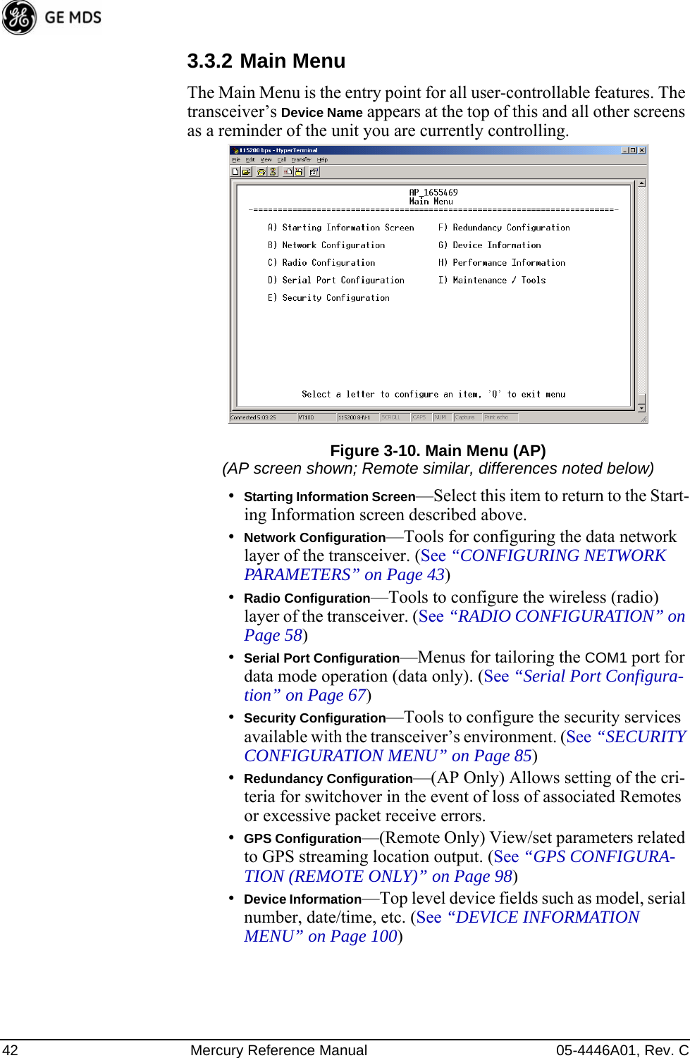 42 Mercury Reference Manual 05-4446A01, Rev. C3.3.2 Main MenuThe Main Menu is the entry point for all user-controllable features. The transceiver’s Device Name appears at the top of this and all other screens as a reminder of the unit you are currently controlling.Figure 3-10. Main Menu (AP)(AP screen shown; Remote similar, differences noted below)•Starting Information Screen—Select this item to return to the Start-ing Information screen described above.•Network Configuration—Tools for configuring the data network layer of the transceiver. (See “CONFIGURING NETWORK PARAMETERS” on Page 43)•Radio Configuration—Tools to configure the wireless (radio) layer of the transceiver. (See “RADIO CONFIGURATION” on Page 58)•Serial Port Configuration—Menus for tailoring the COM1 port for data mode operation (data only). (See “Serial Port Configura-tion” on Page 67)•Security Configuration—Tools to configure the security services available with the transceiver’s environment. (See “SECURITY CONFIGURATION MENU” on Page 85)•Redundancy Configuration—(AP Only) Allows setting of the cri-teria for switchover in the event of loss of associated Remotes or excessive packet receive errors.•GPS Configuration—(Remote Only) View/set parameters related to GPS streaming location output. (See “GPS CONFIGURA-TION (REMOTE ONLY)” on Page 98)•Device Information—Top level device fields such as model, serial number, date/time, etc. (See “DEVICE INFORMATION MENU” on Page 100) 