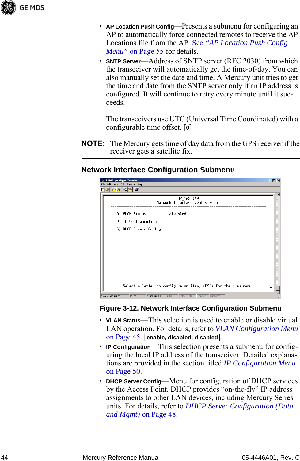 44 Mercury Reference Manual 05-4446A01, Rev. C•AP Location Push Config—Presents a submenu for configuring an AP to automatically force connected remotes to receive the AP Locations file from the AP. See “AP Location Push Config Menu” on Page 55 for details.•SNTP Server—Address of SNTP server (RFC 2030) from which the transceiver will automatically get the time-of-day. You can also manually set the date and time. A Mercury unit tries to get the time and date from the SNTP server only if an IP address is configured. It will continue to retry every minute until it suc-ceeds. The transceivers use UTC (Universal Time Coordinated) with a configurable time offset. [0]NOTE: The Mercury gets time of day data from the GPS receiver if thereceiver gets a satellite fix.Network Interface Configuration SubmenuInvisible place holderFigure 3-12. Network Interface Configuration Submenu•VLAN Status—This selection is used to enable or disable virtual LAN operation. For details, refer to VLAN Configuration Menu on Page 45. [enable, disabled; disabled]•IP Configuration—This selection presents a submenu for config-uring the local IP address of the transceiver. Detailed explana-tions are provided in the section titled IP Configuration Menu on Page 50.•DHCP Server Config—Menu for configuration of DHCP services by the Access Point. DHCP provides “on-the-fly” IP address assignments to other LAN devices, including Mercury Series units. For details, refer to DHCP Server Configuration (Data and Mgmt) on Page 48. 