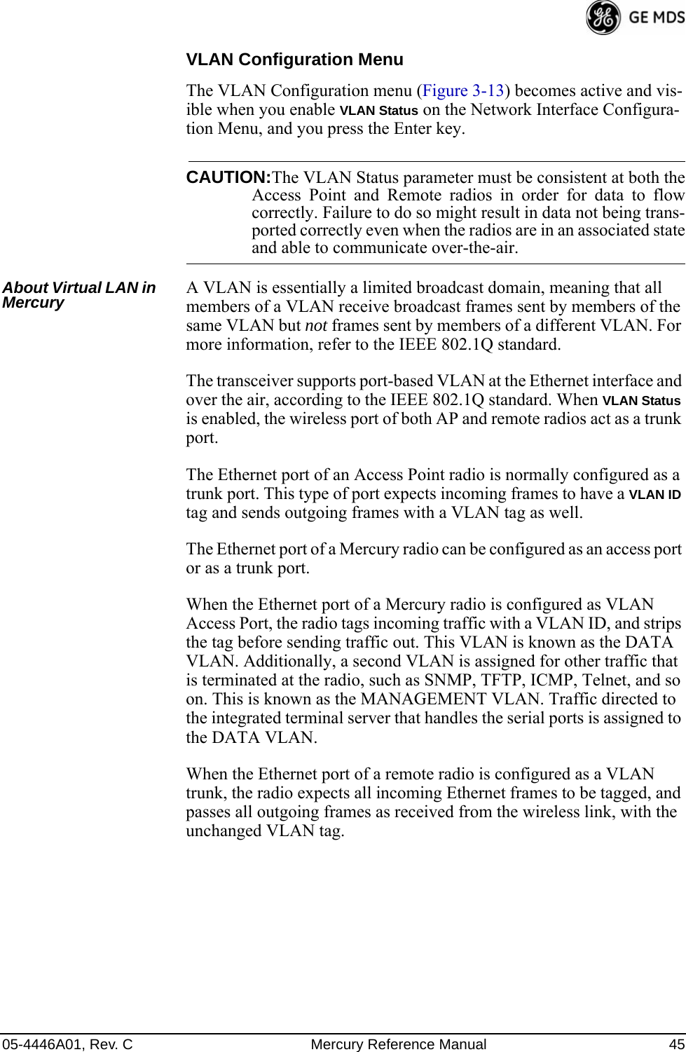 05-4446A01, Rev. C Mercury Reference Manual 45VLAN Configuration MenuThe VLAN Configuration menu (Figure 3-13) becomes active and vis-ible when you enable VLAN Status on the Network Interface Configura-tion Menu, and you press the Enter key.CAUTION:The VLAN Status parameter must be consistent at both theAccess Point and Remote radios in order for data to flowcorrectly. Failure to do so might result in data not being trans-ported correctly even when the radios are in an associated stateand able to communicate over-the-air. About Virtual LAN in Mercury A VLAN is essentially a limited broadcast domain, meaning that all members of a VLAN receive broadcast frames sent by members of the same VLAN but not frames sent by members of a different VLAN. For more information, refer to the IEEE 802.1Q standard.The transceiver supports port-based VLAN at the Ethernet interface and over the air, according to the IEEE 802.1Q standard. When VLAN Status is enabled, the wireless port of both AP and remote radios act as a trunk port. The Ethernet port of an Access Point radio is normally configured as a trunk port. This type of port expects incoming frames to have a VLAN ID tag and sends outgoing frames with a VLAN tag as well.The Ethernet port of a Mercury radio can be configured as an access port or as a trunk port. When the Ethernet port of a Mercury radio is configured as VLAN Access Port, the radio tags incoming traffic with a VLAN ID, and strips the tag before sending traffic out. This VLAN is known as the DATA VLAN. Additionally, a second VLAN is assigned for other traffic that is terminated at the radio, such as SNMP, TFTP, ICMP, Telnet, and so on. This is known as the MANAGEMENT VLAN. Traffic directed to the integrated terminal server that handles the serial ports is assigned to the DATA VLAN.When the Ethernet port of a remote radio is configured as a VLAN trunk, the radio expects all incoming Ethernet frames to be tagged, and passes all outgoing frames as received from the wireless link, with the unchanged VLAN tag.