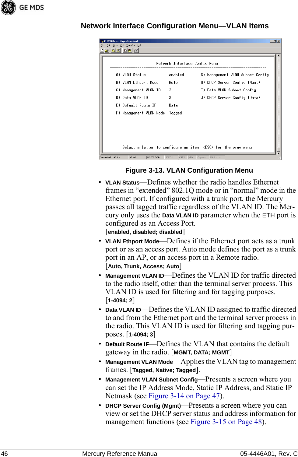 46 Mercury Reference Manual 05-4446A01, Rev. CNetwork Interface Configuration Menu—VLAN ItemsInvisible place holderFigure 3-13. VLAN Configuration Menu•VLAN Status—Defines whether the radio handles Ethernet frames in “extended” 802.1Q mode or in “normal” mode in the Ethernet port. If configured with a trunk port, the Mercury passes all tagged traffic regardless of the VLAN ID. The Mer-cury only uses the Data VLAN ID parameter when the ETH port is configured as an Access Port.[enabled, disabled; disabled]•VLAN Ethport Mode—Defines if the Ethernet port acts as a trunk port or as an access port. Auto mode defines the port as a trunk port in an AP, or an access port in a Remote radio. [Auto, Trunk, Access; Auto]•Management VLAN ID—Defines the VLAN ID for traffic directed to the radio itself, other than the terminal server process. This VLAN ID is used for filtering and for tagging purposes. [1-4094; 2]•Data VLAN ID—Defines the VLAN ID assigned to traffic directed to and from the Ethernet port and the terminal server process in the radio. This VLAN ID is used for filtering and tagging pur-poses. [1-4094; 3]•Default Route IF—Defines the VLAN that contains the default gateway in the radio. [MGMT, DATA; MGMT]•Management VLAN Mode—Applies the VLAN tag to management frames. [Tagged, Native; Tagged].•Management VLAN Subnet Config—Presents a screen where you can set the IP Address Mode, Static IP Address, and Static IP Netmask (see Figure 3-14 on Page 47).•DHCP Server Config (Mgmt)—Presents a screen where you can view or set the DHCP server status and address information for management functions (see Figure 3-15 on Page 48). 