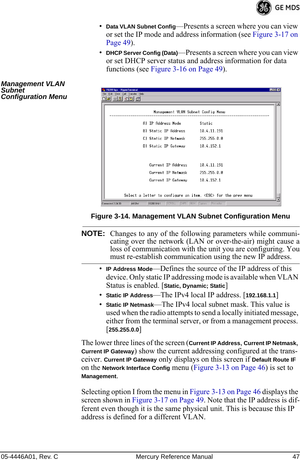 05-4446A01, Rev. C Mercury Reference Manual 47•Data VLAN Subnet Config—Presents a screen where you can view or set the IP mode and address information (see Figure 3-17 on Page 49).•DHCP Server Config (Data)—Presents a screen where you can view or set DHCP server status and address information for data functions (see Figure 3-16 on Page 49).Management VLAN Subnet Configuration MenuInvisible place holderFigure 3-14. Management VLAN Subnet Configuration MenuNOTE: Changes to any of the following parameters while communi-cating over the network (LAN or over-the-air) might cause aloss of communication with the unit you are configuring. Youmust re-establish communication using the new IP address.•IP Address Mode—Defines the source of the IP address of this device. Only static IP addressing mode is available when VLAN Status is enabled. [Static, Dynamic; Static]•Static IP Address—The IPv4 local IP address. [192.168.1.1]•Static IP Netmask—The IPv4 local subnet mask. This value is used when the radio attempts to send a locally initiated message, either from the terminal server, or from a management process. [255.255.0.0]The lower three lines of the screen (Current IP Address, Current IP Netmask, Current IP Gateway) show the current addressing configured at the trans-ceiver. Current IP Gateway only displays on this screen if Default Route IF on the Network Interface Config menu (Figure 3-13 on Page 46) is set to Management.Selecting option I from the menu in Figure 3-13 on Page 46 displays the screen shown in Figure 3-17 on Page 49. Note that the IP address is dif-ferent even though it is the same physical unit. This is because this IP address is defined for a different VLAN.