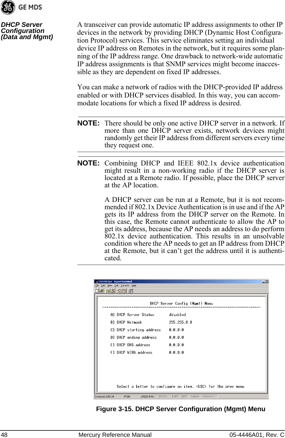 48 Mercury Reference Manual 05-4446A01, Rev. CDHCP Server Configuration (Data and Mgmt)A transceiver can provide automatic IP address assignments to other IP devices in the network by providing DHCP (Dynamic Host Configura-tion Protocol) services. This service eliminates setting an individual device IP address on Remotes in the network, but it requires some plan-ning of the IP address range. One drawback to network-wide automatic IP address assignments is that SNMP services might become inacces-sible as they are dependent on fixed IP addresses.You can make a network of radios with the DHCP-provided IP address enabled or with DHCP services disabled. In this way, you can accom-modate locations for which a fixed IP address is desired.NOTE: There should be only one active DHCP server in a network. Ifmore than one DHCP server exists, network devices mightrandomly get their IP address from different servers every timethey request one.NOTE: Combining DHCP and IEEE 802.1x device authenticationmight result in a non-working radio if the DHCP server islocated at a Remote radio. If possible, place the DHCP serverat the AP location.A DHCP server can be run at a Remote, but it is not recom-mended if 802.1x Device Authentication is in use and if the APgets its IP address from the DHCP server on the Remote. Inthis case, the Remote cannot authenticate to allow the AP toget its address, because the AP needs an address to do perform802.1x device authentication. This results in an unsolvablecondition where the AP needs to get an IP address from DHCPat the Remote, but it can’t get the address until it is authenti-cated.Invisible place holderFigure 3-15. DHCP Server Configuration (Mgmt) Menu 