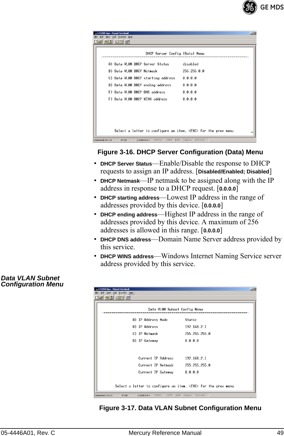 05-4446A01, Rev. C Mercury Reference Manual 49Invisible place holderFigure 3-16. DHCP Server Configuration (Data) Menu•DHCP Server Status—Enable/Disable the response to DHCP requests to assign an IP address. [Disabled/Enabled; Disabled]•DHCP Netmask—IP netmask to be assigned along with the IP address in response to a DHCP request. [0.0.0.0]•DHCP starting address—Lowest IP address in the range of addresses provided by this device. [0.0.0.0]•DHCP ending address—Highest IP address in the range of addresses provided by this device. A maximum of 256 addresses is allowed in this range. [0.0.0.0]•DHCP DNS address—Domain Name Server address provided by this service.•DHCP WINS address—Windows Internet Naming Service server address provided by this service.Data VLAN Subnet Configuration Menu Invisible place holderFigure 3-17. Data VLAN Subnet Configuration Menu  