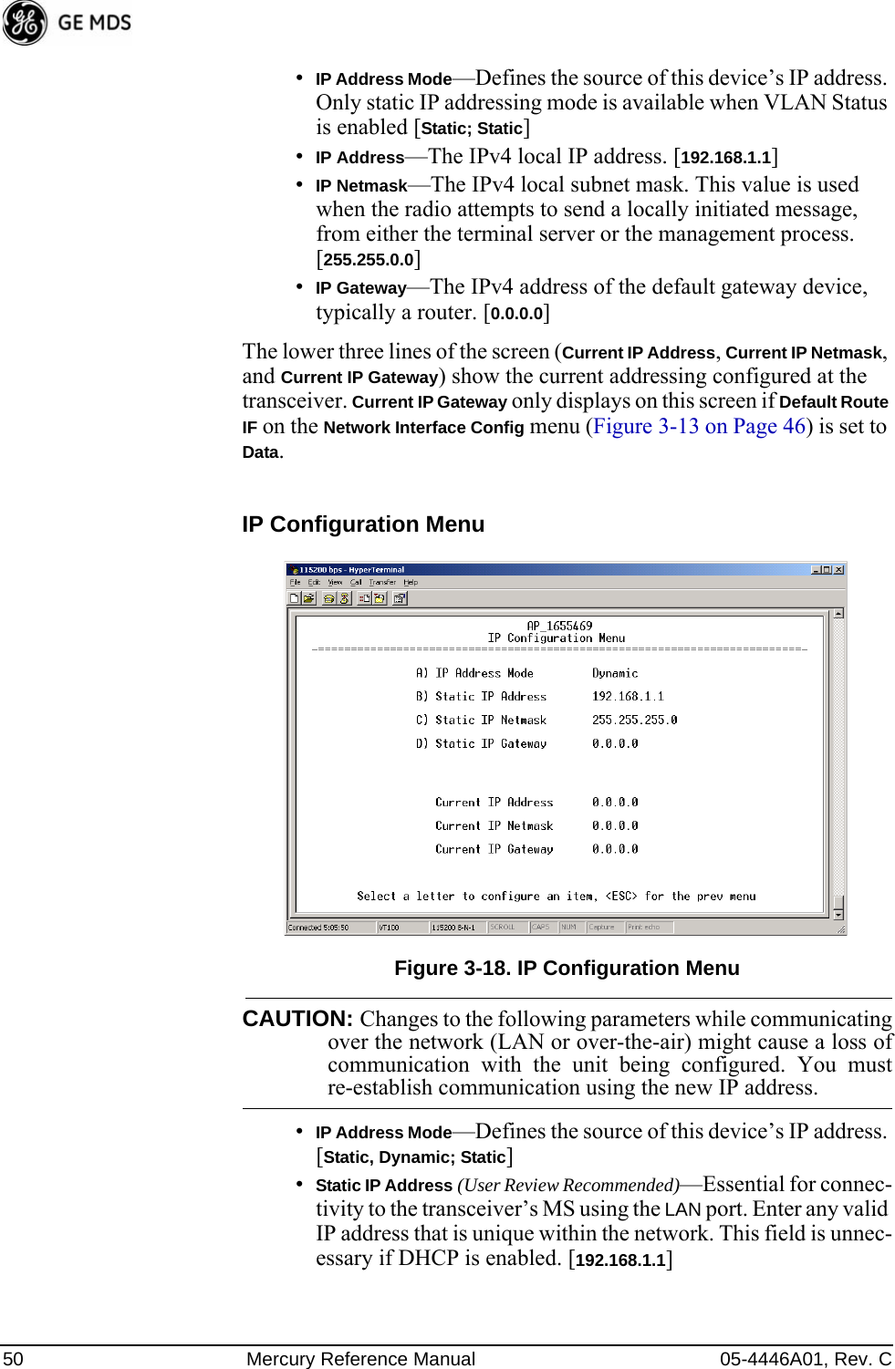 50 Mercury Reference Manual 05-4446A01, Rev. C•IP Address Mode—Defines the source of this device’s IP address. Only static IP addressing mode is available when VLAN Status is enabled [Static; Static]•IP Address—The IPv4 local IP address. [192.168.1.1]•IP Netmask—The IPv4 local subnet mask. This value is used when the radio attempts to send a locally initiated message, from either the terminal server or the management process. [255.255.0.0]•IP Gateway—The IPv4 address of the default gateway device, typically a router. [0.0.0.0]The lower three lines of the screen (Current IP Address, Current IP Netmask, and Current IP Gateway) show the current addressing configured at the transceiver. Current IP Gateway only displays on this screen if Default Route IF on the Network Interface Config menu (Figure 3-13 on Page 46) is set to Data.Invisible place holderIP Configuration MenuFigure 3-18. IP Configuration MenuCAUTION: Changes to the following parameters while communicatingover the network (LAN or over-the-air) might cause a loss ofcommunication with the unit being configured. You mustre-establish communication using the new IP address.•IP Address Mode—Defines the source of this device’s IP address. [Static, Dynamic; Static]•Static IP Address (User Review Recommended)—Essential for connec-tivity to the transceiver’s MS using the LAN port. Enter any valid IP address that is unique within the network. This field is unnec-essary if DHCP is enabled. [192.168.1.1] 