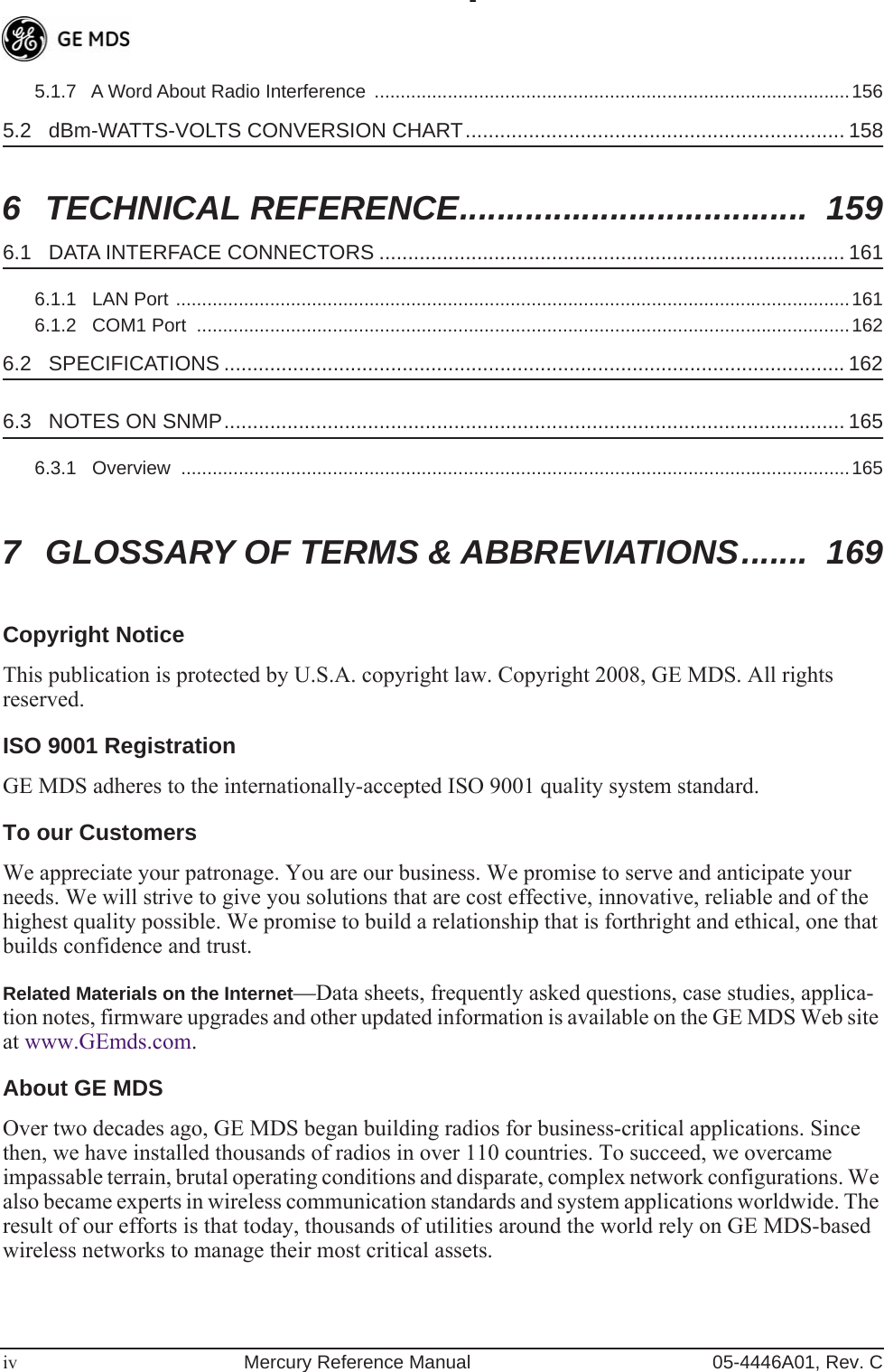  iv Mercury Reference Manual 05-4446A01, Rev. C5.1.7   A Word About Radio Interference  ...........................................................................................156 5.2   dBm-WATTS-VOLTS CONVERSION CHART.................................................................. 158 6 TECHNICAL REFERENCE.....................................  159 6.1   DATA INTERFACE CONNECTORS ................................................................................. 161 6.1.1   LAN Port .................................................................................................................................1616.1.2   COM1 Port  .............................................................................................................................162 6.2   SPECIFICATIONS ............................................................................................................ 162 6.3   NOTES ON SNMP............................................................................................................ 165 6.3.1   Overview  ................................................................................................................................165 7 GLOSSARY OF TERMS &amp; ABBREVIATIONS.......  169 Copyright Notice This publication is protected by U.S.A. copyright law. Copyright 2008, GE MDS. All rights reserved. ISO 9001 Registration GE MDS adheres to the internationally-accepted ISO 9001 quality system standard. To our Customers We appreciate your patronage. You are our business. We promise to serve and anticipate your needs. We will strive to give you solutions that are cost effective, innovative, reliable and of the highest quality possible. We promise to build a relationship that is forthright and ethical, one that builds confidence and trust. Related Materials on the Internet- —Data sheets, frequently asked questions, case studies, applica-tion notes, firmware upgrades and other updated information is available on the GE MDS Web site at www.GEmds.com. About GE MDS Over two decades ago, GE MDS began building radios for business-critical applications. Since then, we have installed thousands of radios in over 110 countries. To succeed, we overcame impassable terrain, brutal operating conditions and disparate, complex network configurations. We also became experts in wireless communication standards and system applications worldwide. The result of our efforts is that today, thousands of utilities around the world rely on GE MDS-based wireless networks to manage their most critical assets.