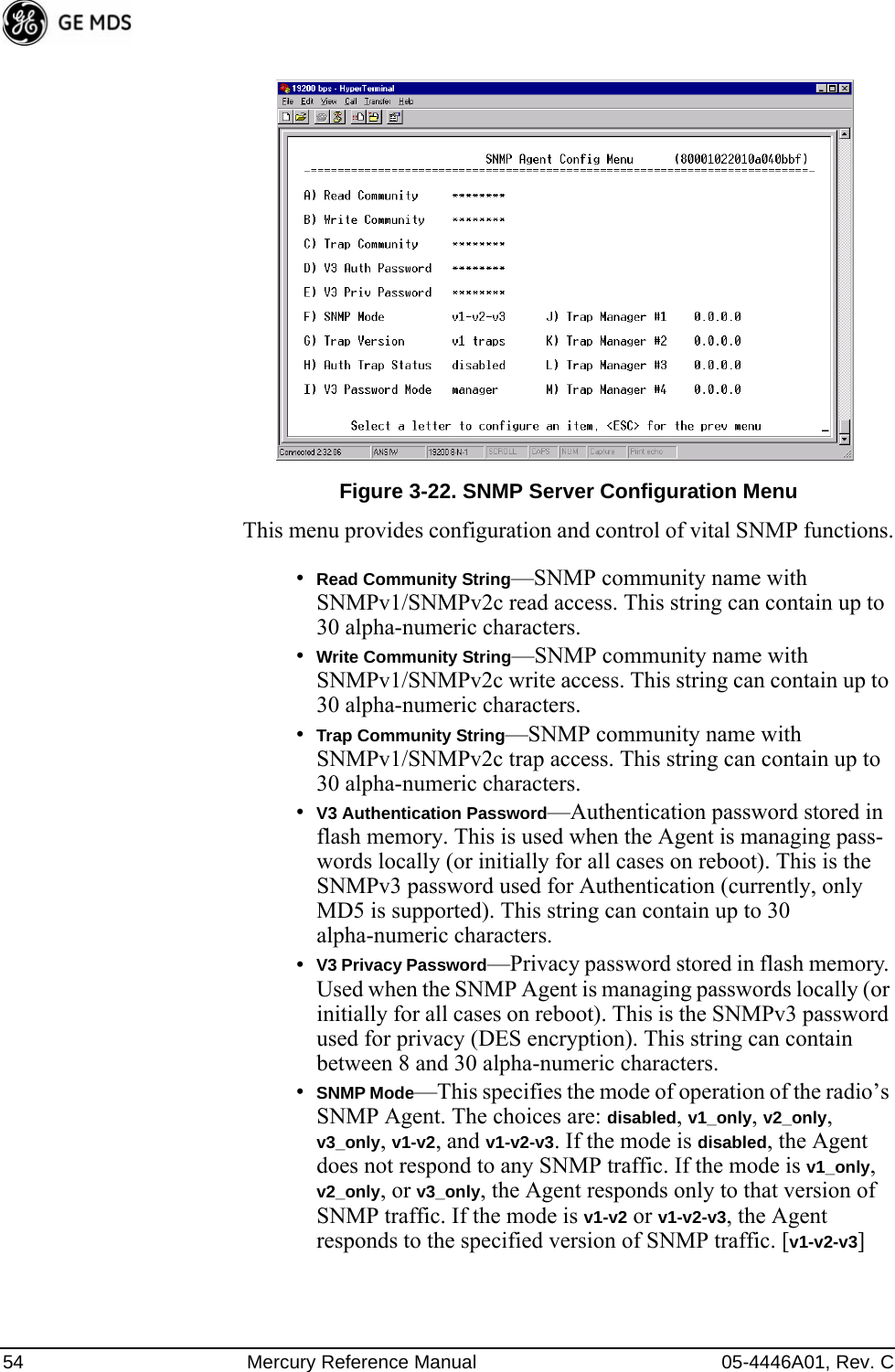 54 Mercury Reference Manual 05-4446A01, Rev. CInvisible place holderFigure 3-22. SNMP Server Configuration MenuThis menu provides configuration and control of vital SNMP functions.•Read Community String—SNMP community name with SNMPv1/SNMPv2c read access. This string can contain up to 30 alpha-numeric characters.•Write Community String—SNMP community name with SNMPv1/SNMPv2c write access. This string can contain up to 30 alpha-numeric characters.•Trap Community String—SNMP community name with SNMPv1/SNMPv2c trap access. This string can contain up to 30 alpha-numeric characters.•V3 Authentication Password—Authentication password stored in flash memory. This is used when the Agent is managing pass-words locally (or initially for all cases on reboot). This is the SNMPv3 password used for Authentication (currently, only MD5 is supported). This string can contain up to 30 alpha-numeric characters.•V3 Privacy Password—Privacy password stored in flash memory. Used when the SNMP Agent is managing passwords locally (or initially for all cases on reboot). This is the SNMPv3 password used for privacy (DES encryption). This string can contain between 8 and 30 alpha-numeric characters.•SNMP Mode—This specifies the mode of operation of the radio’s SNMP Agent. The choices are: disabled, v1_only, v2_only, v3_only, v1-v2, and v1-v2-v3. If the mode is disabled, the Agent does not respond to any SNMP traffic. If the mode is v1_only, v2_only, or v3_only, the Agent responds only to that version of SNMP traffic. If the mode is v1-v2 or v1-v2-v3, the Agent responds to the specified version of SNMP traffic. [v1-v2-v3]