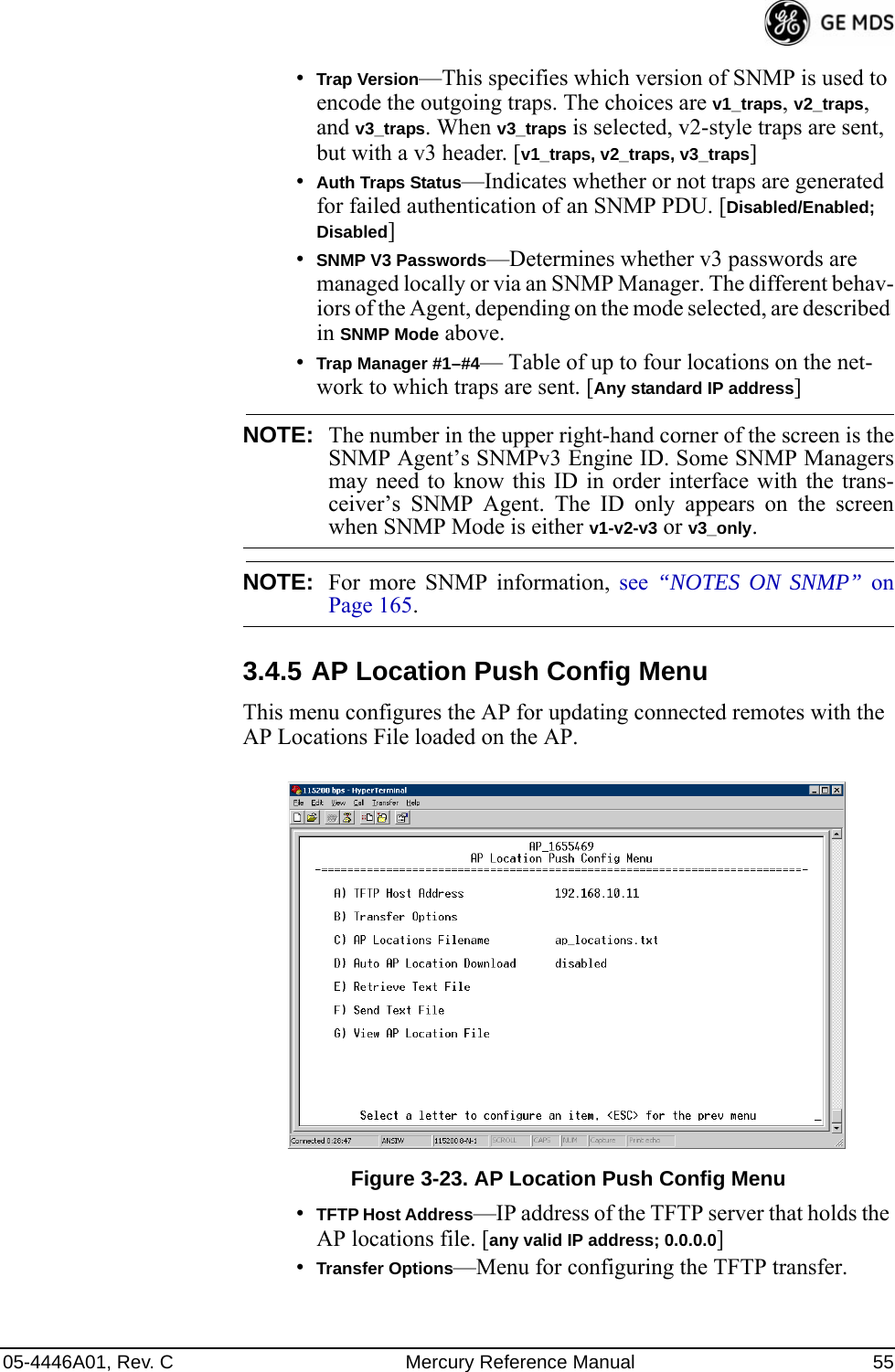 05-4446A01, Rev. C Mercury Reference Manual 55•Trap Version—This specifies which version of SNMP is used to encode the outgoing traps. The choices are v1_traps, v2_traps, and v3_traps. When v3_traps is selected, v2-style traps are sent, but with a v3 header. [v1_traps, v2_traps, v3_traps]•Auth Traps Status—Indicates whether or not traps are generated for failed authentication of an SNMP PDU. [Disabled/Enabled; Disabled]•SNMP V3 Passwords—Determines whether v3 passwords are managed locally or via an SNMP Manager. The different behav-iors of the Agent, depending on the mode selected, are described in SNMP Mode above.•Trap Manager #1–#4— Table of up to four locations on the net-work to which traps are sent. [Any standard IP address]NOTE: The number in the upper right-hand corner of the screen is theSNMP Agent’s SNMPv3 Engine ID. Some SNMP Managersmay need to know this ID in order interface with the trans-ceiver’s SNMP Agent. The ID only appears on the screenwhen SNMP Mode is either v1-v2-v3 or v3_only.NOTE: For more SNMP information, see  “NOTES ON SNMP” onPage 165.3.4.5 AP Location Push Config MenuThis menu configures the AP for updating connected remotes with the AP Locations File loaded on the AP.Invisible place holderFigure 3-23. AP Location Push Config Menu•TFTP Host Address—IP address of the TFTP server that holds the AP locations file. [any valid IP address; 0.0.0.0]•Transfer Options—Menu for configuring the TFTP transfer.