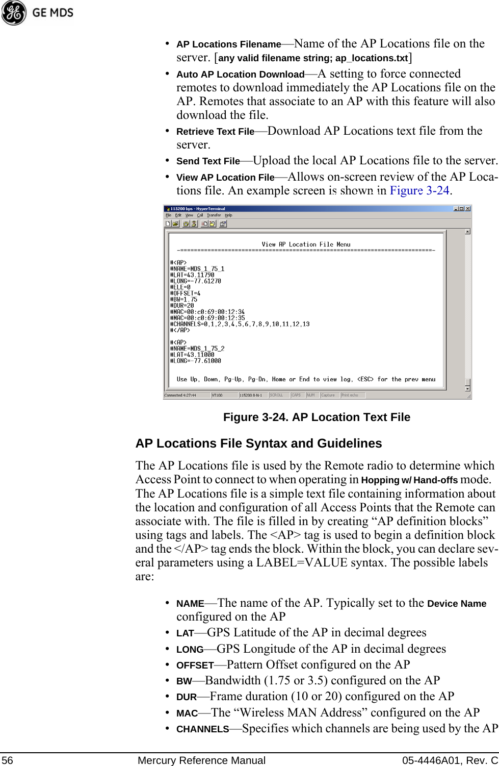 56 Mercury Reference Manual 05-4446A01, Rev. C•AP Locations Filename—Name of the AP Locations file on the server. [any valid filename string; ap_locations.txt]•Auto AP Location Download—A setting to force connected remotes to download immediately the AP Locations file on the AP. Remotes that associate to an AP with this feature will also download the file.•Retrieve Text File—Download AP Locations text file from the server.•Send Text File—Upload the local AP Locations file to the server.•View AP Location File—Allows on-screen review of the AP Loca-tions file. An example screen is shown in Figure 3-24.Invisible place holderFigure 3-24. AP Location Text FileAP Locations File Syntax and GuidelinesThe AP Locations file is used by the Remote radio to determine which Access Point to connect to when operating in Hopping w/ Hand-offs mode.   The AP Locations file is a simple text file containing information about the location and configuration of all Access Points that the Remote can associate with. The file is filled in by creating “AP definition blocks” using tags and labels. The &lt;AP&gt; tag is used to begin a definition block and the &lt;/AP&gt; tag ends the block. Within the block, you can declare sev-eral parameters using a LABEL=VALUE syntax. The possible labels are: •NAME—The name of the AP. Typically set to the Device Name configured on the AP•LAT—GPS Latitude of the AP in decimal degrees•LONG—GPS Longitude of the AP in decimal degrees•OFFSET—Pattern Offset configured on the AP•BW—Bandwidth (1.75 or 3.5) configured on the AP•DUR—Frame duration (10 or 20) configured on the AP•MAC—The “Wireless MAN Address” configured on the AP•CHANNELS—Specifies which channels are being used by the AP 