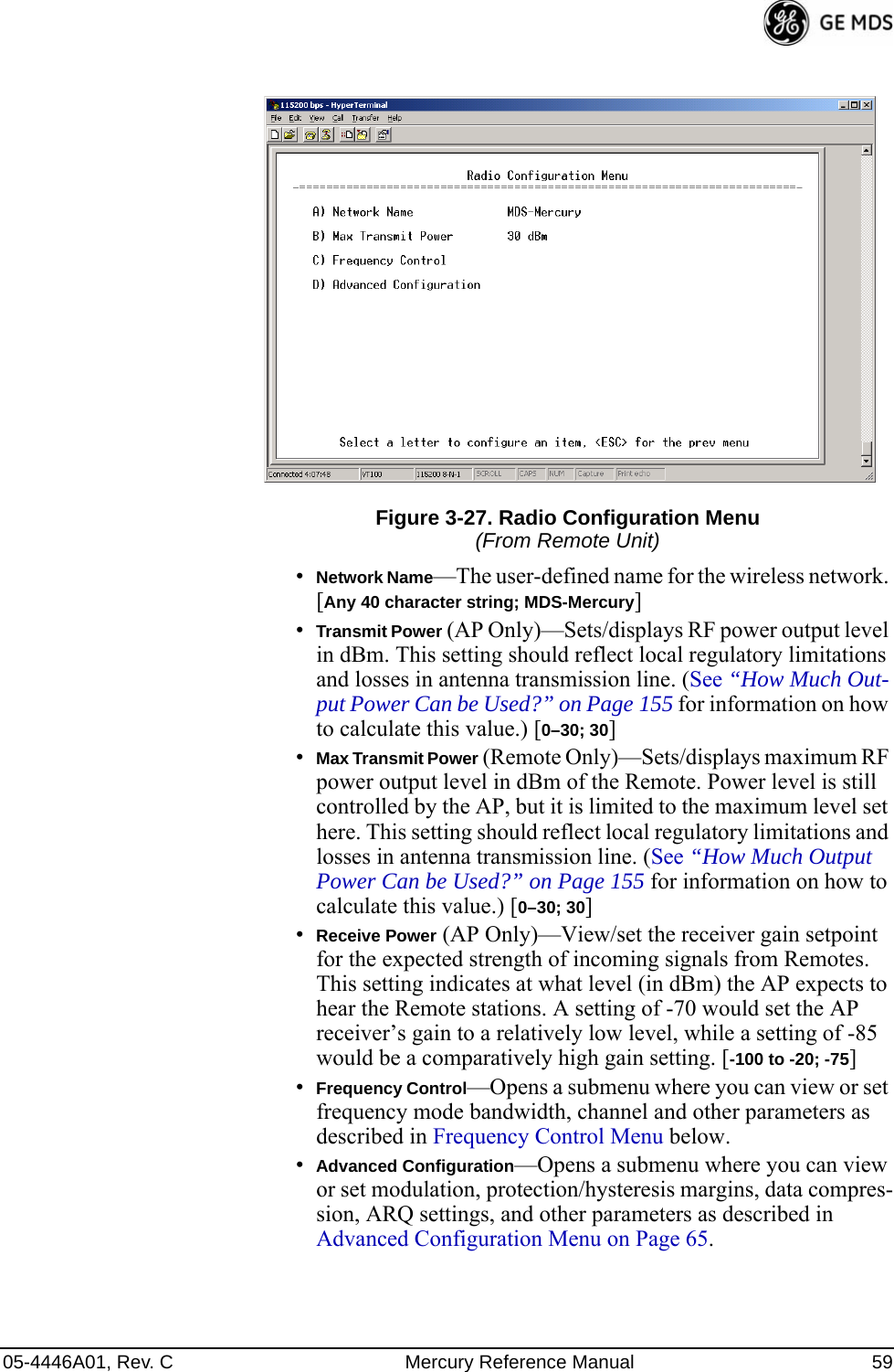 05-4446A01, Rev. C Mercury Reference Manual 59Figure 3-27. Radio Configuration Menu(From Remote Unit)•Network Name—The user-defined name for the wireless network. [Any 40 character string; MDS-Mercury]•Transmit Power (AP Only)—Sets/displays RF power output level in dBm. This setting should reflect local regulatory limitations and losses in antenna transmission line. (See “How Much Out-put Power Can be Used?” on Page 155 for information on how to calculate this value.) [0–30; 30]•Max Transmit Power (Remote Only)—Sets/displays maximum RF power output level in dBm of the Remote. Power level is still controlled by the AP, but it is limited to the maximum level set here. This setting should reflect local regulatory limitations and losses in antenna transmission line. (See “How Much Output Power Can be Used?” on Page 155 for information on how to calculate this value.) [0–30; 30]•Receive Power (AP Only)—View/set the receiver gain setpoint for the expected strength of incoming signals from Remotes. This setting indicates at what level (in dBm) the AP expects to hear the Remote stations. A setting of -70 would set the AP receiver’s gain to a relatively low level, while a setting of -85 would be a comparatively high gain setting. [-100 to -20; -75]•Frequency Control—Opens a submenu where you can view or set frequency mode bandwidth, channel and other parameters as described in Frequency Control Menu below.•Advanced Configuration—Opens a submenu where you can view or set modulation, protection/hysteresis margins, data compres-sion, ARQ settings, and other parameters as described in Advanced Configuration Menu on Page 65. 