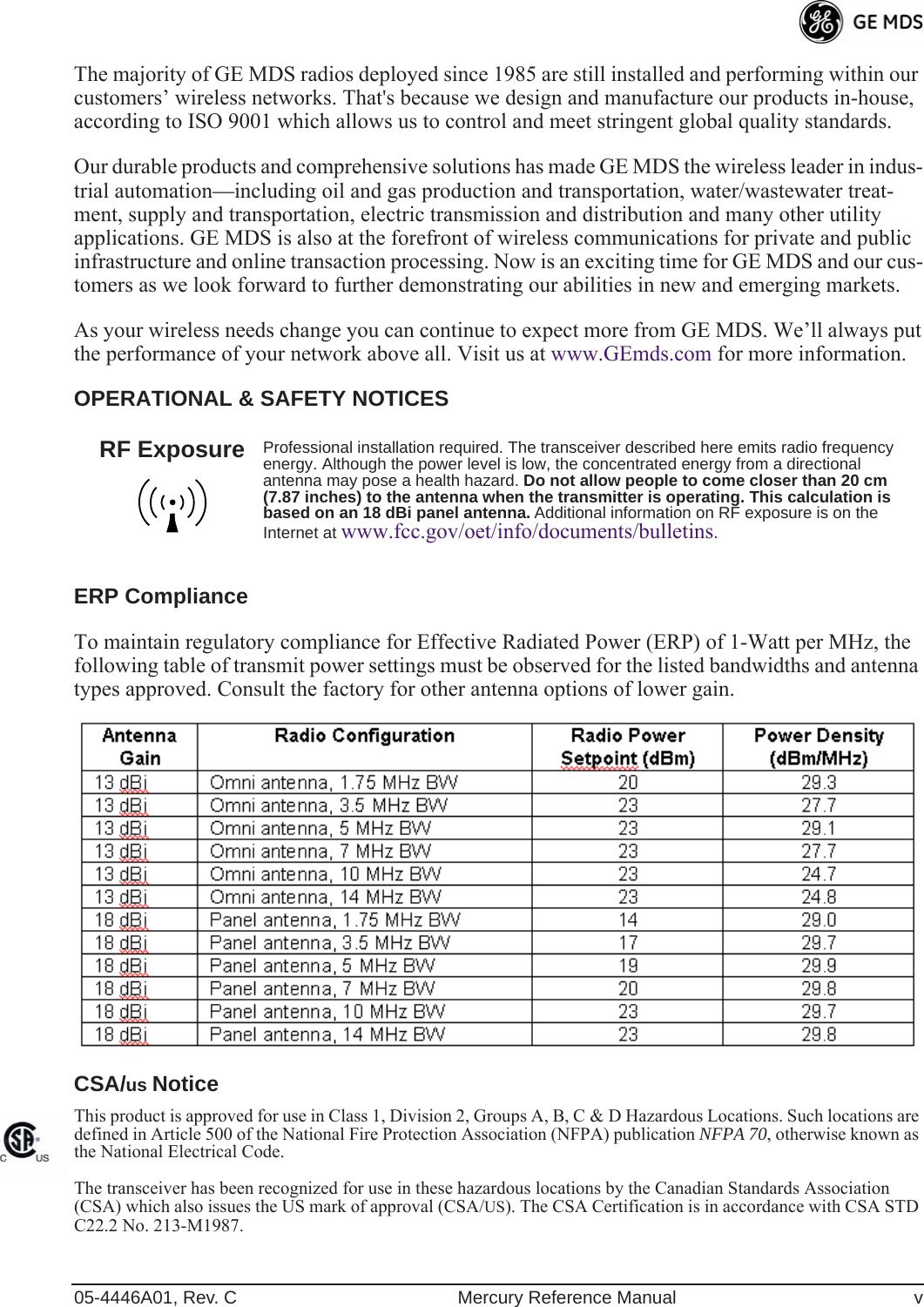  05-4446A01, Rev. C Mercury Reference Manual v The majority of GE MDS radios deployed since 1985 are still installed and performing within our customers’ wireless networks. That&apos;s because we design and manufacture our products in-house, according to ISO 9001 which allows us to control and meet stringent global quality standards. Our durable products and comprehensive solutions has made GE MDS the wireless leader in indus-trial automation—including oil and gas production and transportation, water/wastewater treat-ment, supply and transportation, electric transmission and distribution and many other utility applications. GE MDS is also at the forefront of wireless communications for private and public infrastructure and online transaction processing. Now is an exciting time for GE MDS and our cus-tomers as we look forward to further demonstrating our abilities in new and emerging markets.As your wireless needs change you can continue to expect more from GE MDS. We’ll always put the performance of your network above all. Visit us at www.GEmds.com for more information. OPERATIONAL &amp; SAFETY NOTICESERP Compliance To maintain regulatory compliance for Effective Radiated Power (ERP) of 1-Watt per MHz, the following table of transmit power settings must be observed for the listed bandwidths and antenna types approved. Consult the factory for other antenna options of lower gain. CSA/ us  Notice This product is approved for use in Class 1, Division 2, Groups A, B, C &amp; D Hazardous Locations. Such locations are defined in Article 500 of the National Fire Protection Association (NFPA) publication  NFPA 70 , otherwise known as the National Electrical Code. The transceiver has been recognized for use in these hazardous locations by the Canadian Standards Association (CSA) which also issues the US mark of approval (CSA/ US ). The CSA Certification is in accordance with CSA STD C22.2 No. 213-M1987.  Professional installation required. The transceiver described here emits radio frequency energy. Although the power level is low, the concentrated energy from a directional antenna may pose a health hazard.  Do not allow people to come closer than 20 cm (7.87 inches) to the antenna when the transmitter is operating. This calculation is based on an 18 dBi panel antenna.  Additional information on RF exposure is on the Internet at  www.fcc.gov/oet/info/documents/bulletins .RF Exposure