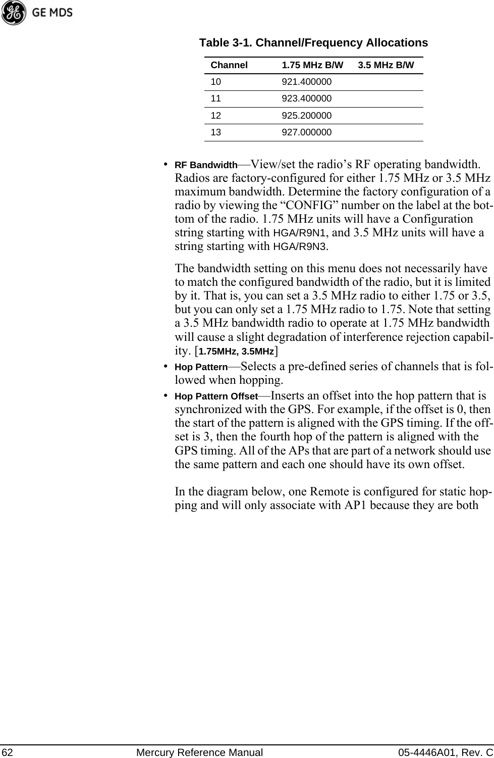 62 Mercury Reference Manual 05-4446A01, Rev. C•RF Bandwidth—View/set the radio’s RF operating bandwidth. Radios are factory-configured for either 1.75 MHz or 3.5 MHz maximum bandwidth. Determine the factory configuration of a radio by viewing the “CONFIG” number on the label at the bot-tom of the radio. 1.75 MHz units will have a Configuration string starting with HGA/R9N1, and 3.5 MHz units will have a string starting with HGA/R9N3.The bandwidth setting on this menu does not necessarily have to match the configured bandwidth of the radio, but it is limited by it. That is, you can set a 3.5 MHz radio to either 1.75 or 3.5, but you can only set a 1.75 MHz radio to 1.75. Note that setting a 3.5 MHz bandwidth radio to operate at 1.75 MHz bandwidth will cause a slight degradation of interference rejection capabil-ity. [1.75MHz, 3.5MHz]•Hop Pattern—Selects a pre-defined series of channels that is fol-lowed when hopping.•Hop Pattern Offset—Inserts an offset into the hop pattern that is synchronized with the GPS. For example, if the offset is 0, then the start of the pattern is aligned with the GPS timing. If the off-set is 3, then the fourth hop of the pattern is aligned with the GPS timing. All of the APs that are part of a network should use the same pattern and each one should have its own offset. In the diagram below, one Remote is configured for static hop-ping and will only associate with AP1 because they are both 10 921.40000011 923.40000012 925.20000013 927.000000Table 3-1. Channel/Frequency AllocationsChannel 1.75 MHz B/W 3.5 MHz B/W