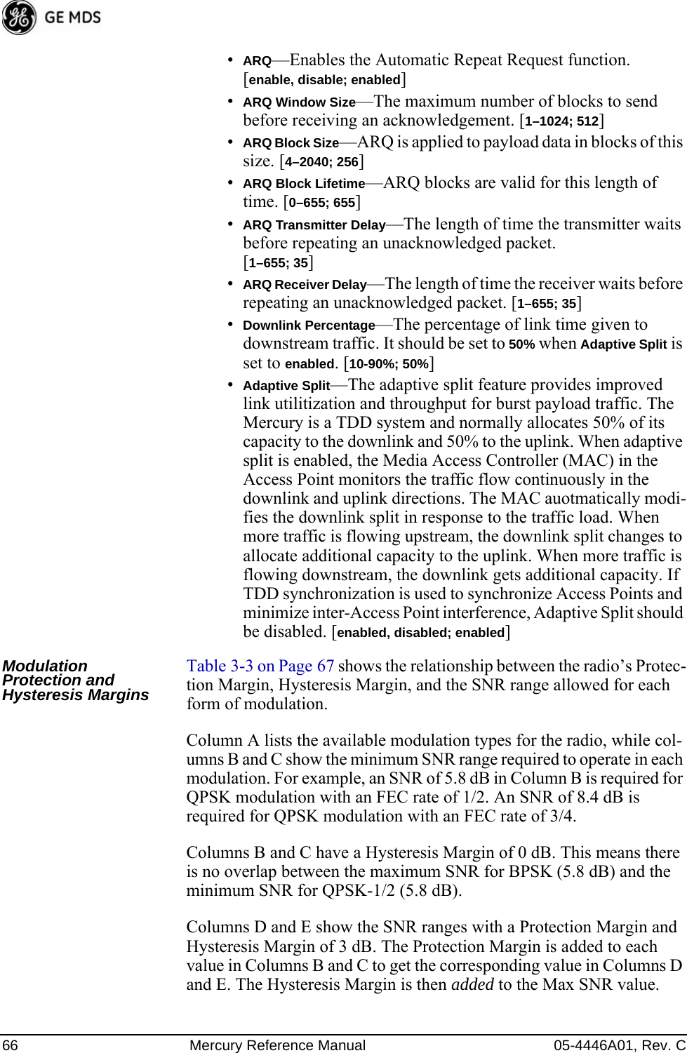 66 Mercury Reference Manual 05-4446A01, Rev. C•ARQ—Enables the Automatic Repeat Request function. [enable, disable; enabled]•ARQ Window Size—The maximum number of blocks to send before receiving an acknowledgement. [1–1024; 512]•ARQ Block Size—ARQ is applied to payload data in blocks of this size. [4–2040; 256]•ARQ Block Lifetime—ARQ blocks are valid for this length of time. [0–655; 655]•ARQ Transmitter Delay—The length of time the transmitter waits before repeating an unacknowledged packet.[1–655; 35]•ARQ Receiver Delay—The length of time the receiver waits before repeating an unacknowledged packet. [1–655; 35]•Downlink Percentage—The percentage of link time given to downstream traffic. It should be set to 50% when Adaptive Split is set to enabled. [10-90%; 50%]•Adaptive Split—The adaptive split feature provides improved link utilitization and throughput for burst payload traffic. The Mercury is a TDD system and normally allocates 50% of its capacity to the downlink and 50% to the uplink. When adaptive split is enabled, the Media Access Controller (MAC) in the Access Point monitors the traffic flow continuously in the downlink and uplink directions. The MAC auotmatically modi-fies the downlink split in response to the traffic load. When more traffic is flowing upstream, the downlink split changes to allocate additional capacity to the uplink. When more traffic is flowing downstream, the downlink gets additional capacity. If TDD synchronization is used to synchronize Access Points and minimize inter-Access Point interference, Adaptive Split should be disabled. [enabled, disabled; enabled]Modulation Protection and Hysteresis MarginsTable 3-3 on Page 67 shows the relationship between the radio’s Protec-tion Margin, Hysteresis Margin, and the SNR range allowed for each form of modulation.Column A lists the available modulation types for the radio, while col-umns B and C show the minimum SNR range required to operate in each modulation. For example, an SNR of 5.8 dB in Column B is required for QPSK modulation with an FEC rate of 1/2. An SNR of 8.4 dB is required for QPSK modulation with an FEC rate of 3/4.Columns B and C have a Hysteresis Margin of 0 dB. This means there is no overlap between the maximum SNR for BPSK (5.8 dB) and the minimum SNR for QPSK-1/2 (5.8 dB).Columns D and E show the SNR ranges with a Protection Margin and Hysteresis Margin of 3 dB. The Protection Margin is added to each value in Columns B and C to get the corresponding value in Columns D and E. The Hysteresis Margin is then added to the Max SNR value.