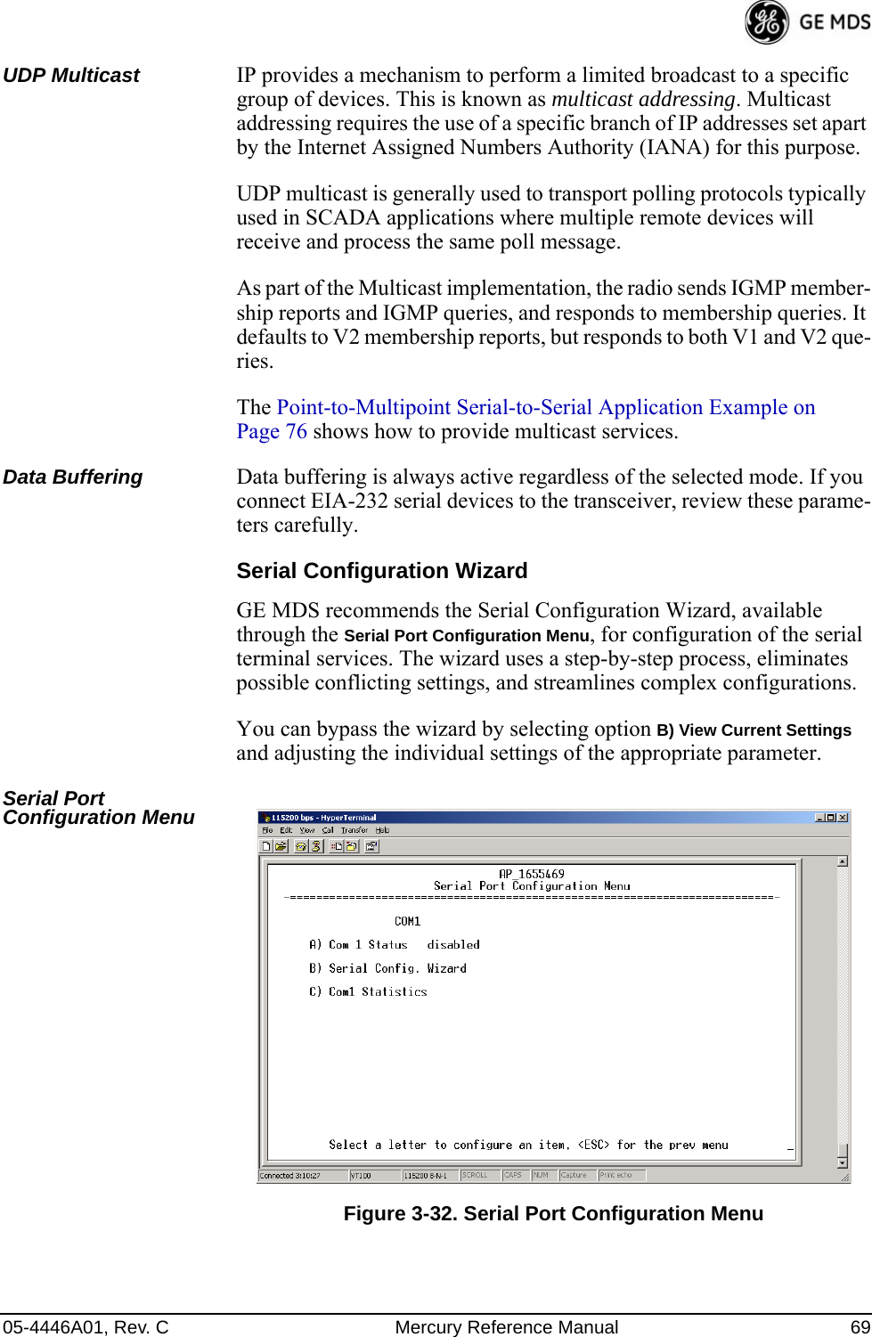 05-4446A01, Rev. C Mercury Reference Manual 69UDP Multicast IP provides a mechanism to perform a limited broadcast to a specific group of devices. This is known as multicast addressing. Multicast addressing requires the use of a specific branch of IP addresses set apart by the Internet Assigned Numbers Authority (IANA) for this purpose.UDP multicast is generally used to transport polling protocols typically used in SCADA applications where multiple remote devices will receive and process the same poll message.As part of the Multicast implementation, the radio sends IGMP member-ship reports and IGMP queries, and responds to membership queries. It defaults to V2 membership reports, but responds to both V1 and V2 que-ries. The Point-to-Multipoint Serial-to-Serial Application Example on Page 76 shows how to provide multicast services.Data Buffering Data buffering is always active regardless of the selected mode. If you connect EIA-232 serial devices to the transceiver, review these parame-ters carefully.Serial Configuration WizardGE MDS recommends the Serial Configuration Wizard, available through the Serial Port Configuration Menu, for configuration of the serial terminal services. The wizard uses a step-by-step process, eliminates possible conflicting settings, and streamlines complex configurations.You can bypass the wizard by selecting option B) View Current Settings and adjusting the individual settings of the appropriate parameter.Serial Port Configuration Menu Invisible place holderFigure 3-32. Serial Port Configuration Menu 