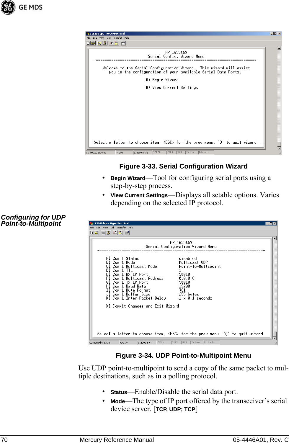 70 Mercury Reference Manual 05-4446A01, Rev. CFigure 3-33. Serial Configuration Wizard•Begin Wizard—Tool for configuring serial ports using a step-by-step process.•View Current Settings—Displays all setable options. Varies depending on the selected IP protocol.Configuring for UDP Point-to-Multipoint Invisible place holderFigure 3-34. UDP Point-to-Multipoint MenuUse UDP point-to-multipoint to send a copy of the same packet to mul-tiple destinations, such as in a polling protocol.•Status—Enable/Disable the serial data port.•Mode—The type of IP port offered by the transceiver’s serial device server. [TCP, UDP; TCP] 