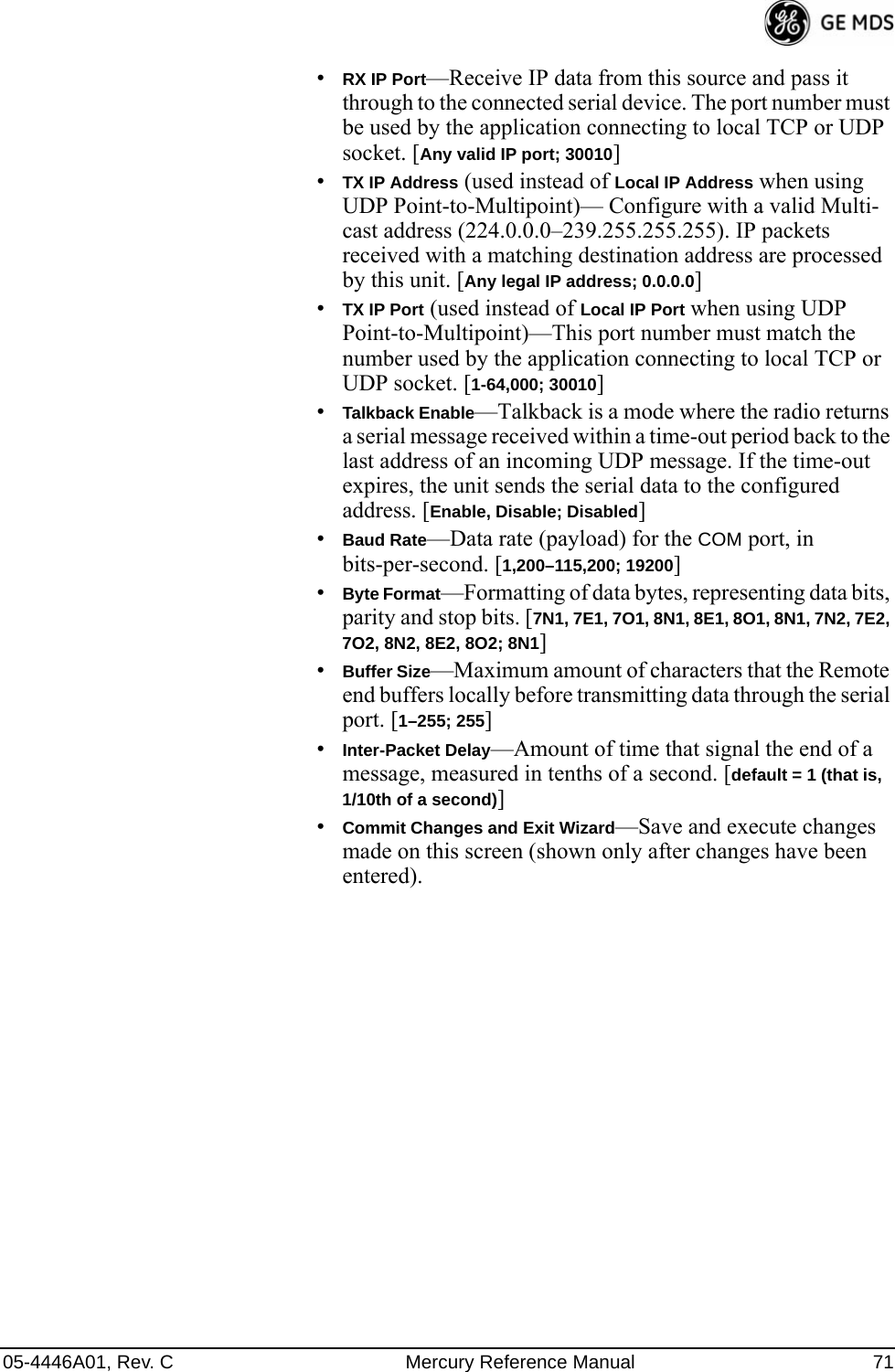 05-4446A01, Rev. C Mercury Reference Manual 71•RX IP Port—Receive IP data from this source and pass it through to the connected serial device. The port number must be used by the application connecting to local TCP or UDP socket. [Any valid IP port; 30010]•TX IP Address (used instead of Local IP Address when using UDP Point-to-Multipoint)— Configure with a valid Multi-cast address (224.0.0.0–239.255.255.255). IP packets received with a matching destination address are processed by this unit. [Any legal IP address; 0.0.0.0]•TX IP Port (used instead of Local IP Port when using UDP Point-to-Multipoint)—This port number must match the number used by the application connecting to local TCP or UDP socket. [1-64,000; 30010]•Talkback Enable—Talkback is a mode where the radio returns a serial message received within a time-out period back to the last address of an incoming UDP message. If the time-out expires, the unit sends the serial data to the configured address. [Enable, Disable; Disabled]•Baud Rate—Data rate (payload) for the COM port, in bits-per-second. [1,200–115,200; 19200] •Byte Format—Formatting of data bytes, representing data bits, parity and stop bits. [7N1, 7E1, 7O1, 8N1, 8E1, 8O1, 8N1, 7N2, 7E2, 7O2, 8N2, 8E2, 8O2; 8N1]•Buffer Size—Maximum amount of characters that the Remote end buffers locally before transmitting data through the serial port. [1–255; 255]•Inter-Packet Delay—Amount of time that signal the end of a message, measured in tenths of a second. [default = 1 (that is, 1/10th of a second)]•Commit Changes and Exit Wizard—Save and execute changes made on this screen (shown only after changes have been entered).