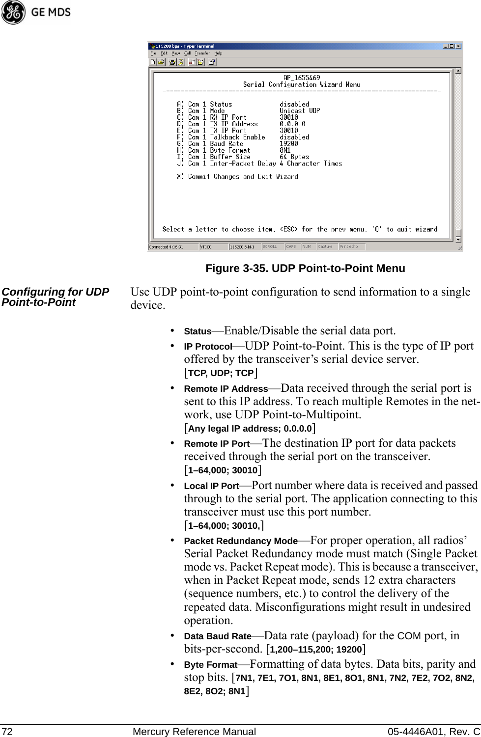 72 Mercury Reference Manual 05-4446A01, Rev. CInvisible place holderFigure 3-35. UDP Point-to-Point MenuConfiguring for UDP Point-to-Point Use UDP point-to-point configuration to send information to a single device.•Status—Enable/Disable the serial data port. •IP Protocol—UDP Point-to-Point. This is the type of IP port offered by the transceiver’s serial device server. [TCP, UDP; TCP]•Remote IP Address—Data received through the serial port is sent to this IP address. To reach multiple Remotes in the net-work, use UDP Point-to-Multipoint. [Any legal IP address; 0.0.0.0]•Remote IP Port—The destination IP port for data packets received through the serial port on the transceiver. [1–64,000; 30010]•Local IP Port—Port number where data is received and passed through to the serial port. The application connecting to this transceiver must use this port number.[1–64,000; 30010,]•Packet Redundancy Mode—For proper operation, all radios’ Serial Packet Redundancy mode must match (Single Packet mode vs. Packet Repeat mode). This is because a transceiver, when in Packet Repeat mode, sends 12 extra characters (sequence numbers, etc.) to control the delivery of the repeated data. Misconfigurations might result in undesired operation.•Data Baud Rate—Data rate (payload) for the COM port, in bits-per-second. [1,200–115,200; 19200] •Byte Format—Formatting of data bytes. Data bits, parity and stop bits. [7N1, 7E1, 7O1, 8N1, 8E1, 8O1, 8N1, 7N2, 7E2, 7O2, 8N2, 8E2, 8O2; 8N1] 
