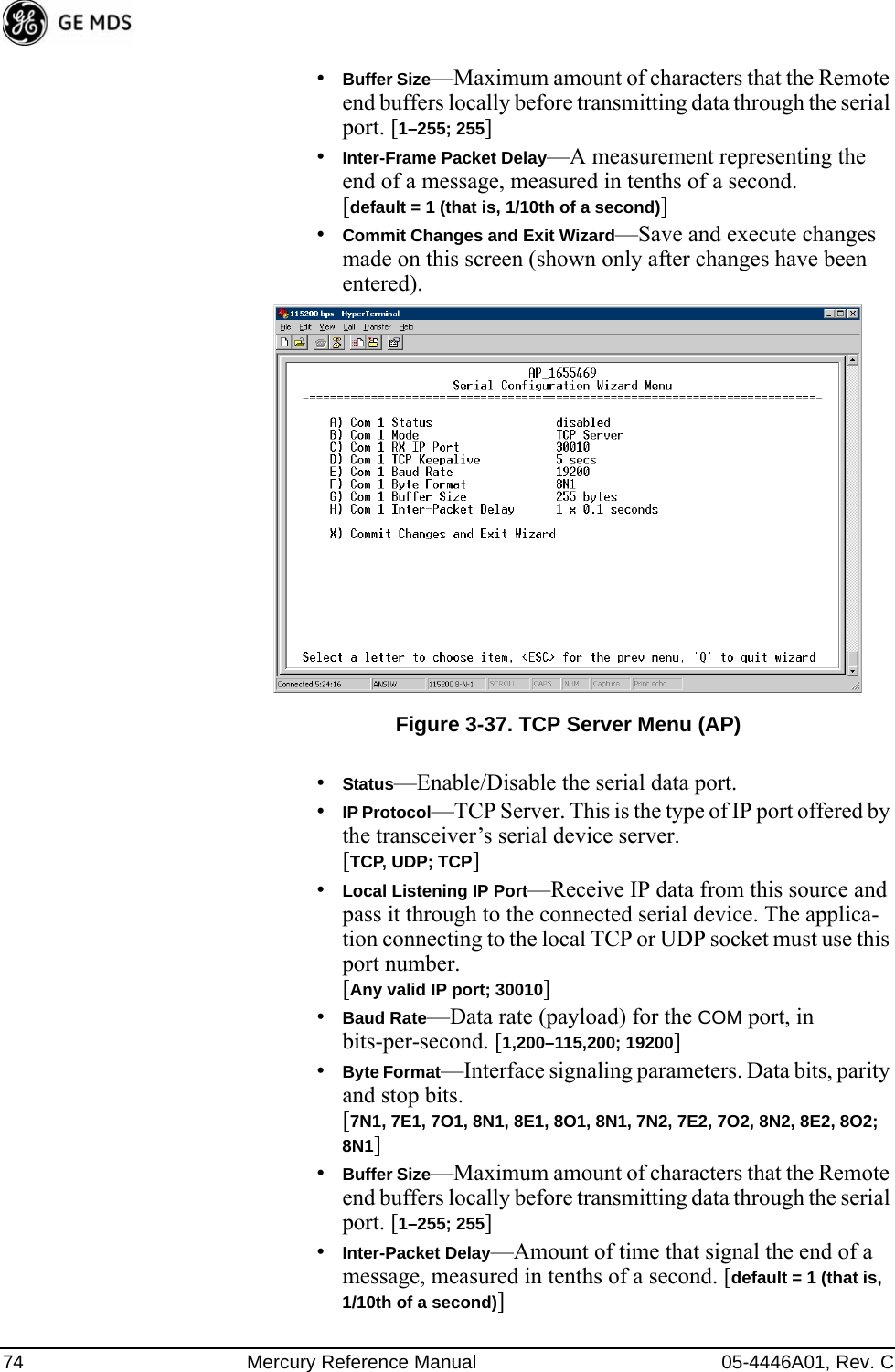 74 Mercury Reference Manual 05-4446A01, Rev. C•Buffer Size—Maximum amount of characters that the Remote end buffers locally before transmitting data through the serial port. [1–255; 255]•Inter-Frame Packet Delay—A measurement representing the end of a message, measured in tenths of a second.[default = 1 (that is, 1/10th of a second)]•Commit Changes and Exit Wizard—Save and execute changes made on this screen (shown only after changes have been entered). Invisible place holderFigure 3-37. TCP Server Menu (AP)•Status—Enable/Disable the serial data port.•IP Protocol—TCP Server. This is the type of IP port offered by the transceiver’s serial device server. [TCP, UDP; TCP]•Local Listening IP Port—Receive IP data from this source and pass it through to the connected serial device. The applica-tion connecting to the local TCP or UDP socket must use this port number.[Any valid IP port; 30010]•Baud Rate—Data rate (payload) for the COM port, in bits-per-second. [1,200–115,200; 19200] •Byte Format—Interface signaling parameters. Data bits, parity and stop bits. [7N1, 7E1, 7O1, 8N1, 8E1, 8O1, 8N1, 7N2, 7E2, 7O2, 8N2, 8E2, 8O2; 8N1]•Buffer Size—Maximum amount of characters that the Remote end buffers locally before transmitting data through the serial port. [1–255; 255]•Inter-Packet Delay—Amount of time that signal the end of a message, measured in tenths of a second. [default = 1 (that is, 1/10th of a second)]