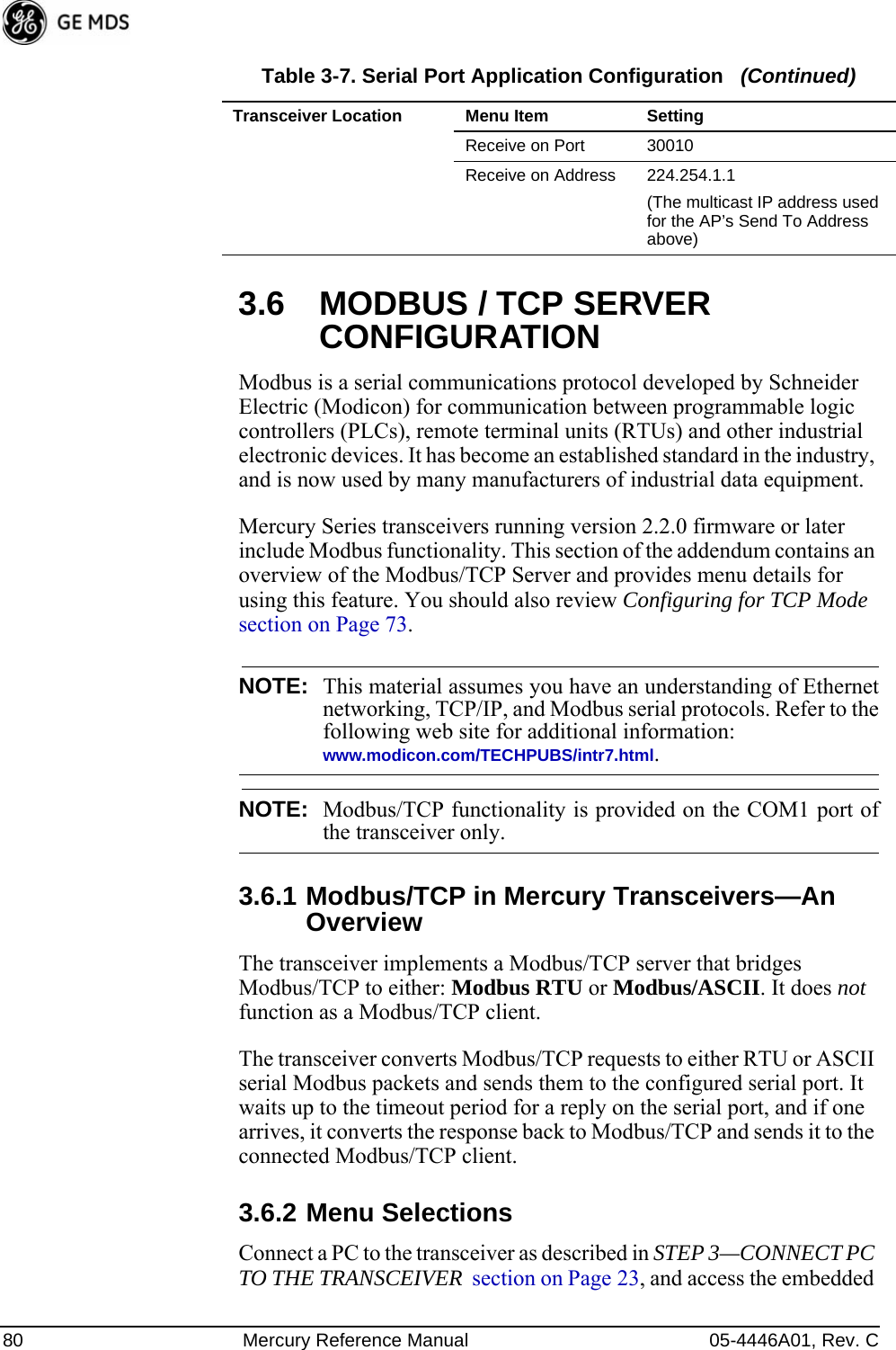 80 Mercury Reference Manual 05-4446A01, Rev. C3.6 MODBUS / TCP SERVER CONFIGURATIONModbus is a serial communications protocol developed by Schneider Electric (Modicon) for communication between programmable logic controllers (PLCs), remote terminal units (RTUs) and other industrial electronic devices. It has become an established standard in the industry, and is now used by many manufacturers of industrial data equipment.Mercury Series transceivers running version 2.2.0 firmware or later include Modbus functionality. This section of the addendum contains an overview of the Modbus/TCP Server and provides menu details for using this feature. You should also review Configuring for TCP Mode  section on Page 73.NOTE: This material assumes you have an understanding of Ethernetnetworking, TCP/IP, and Modbus serial protocols. Refer to thefollowing web site for additional information:www.modicon.com/TECHPUBS/intr7.html.NOTE: Modbus/TCP functionality is provided on the COM1 port ofthe transceiver only.3.6.1 Modbus/TCP in Mercury Transceivers—An OverviewThe transceiver implements a Modbus/TCP server that bridges Modbus/TCP to either: Modbus RTU or Modbus/ASCII. It does not function as a Modbus/TCP client.The transceiver converts Modbus/TCP requests to either RTU or ASCII serial Modbus packets and sends them to the configured serial port. It waits up to the timeout period for a reply on the serial port, and if one arrives, it converts the response back to Modbus/TCP and sends it to the connected Modbus/TCP client.3.6.2 Menu SelectionsConnect a PC to the transceiver as described in STEP 3—CONNECT PC TO THE TRANSCEIVER  section on Page 23, and access the embedded Receive on Port 30010 Receive on Address 224.254.1.1(The multicast IP address used for the AP’s Send To Address above)Table 3-7. Serial Port Application Configuration   (Continued)Transceiver Location Menu Item Setting