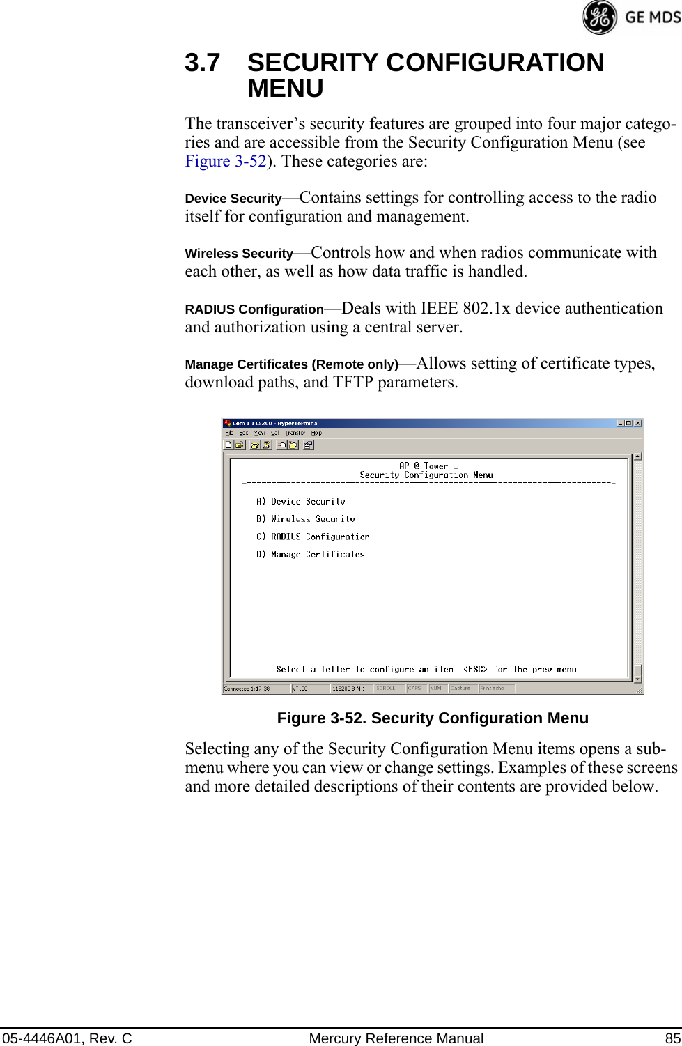 05-4446A01, Rev. C Mercury Reference Manual 853.7 SECURITY CONFIGURATION MENUThe transceiver’s security features are grouped into four major catego-ries and are accessible from the Security Configuration Menu (see Figure 3-52). These categories are:Device Security—Contains settings for controlling access to the radio itself for configuration and management.Wireless Security—Controls how and when radios communicate with each other, as well as how data traffic is handled.RADIUS Configuration—Deals with IEEE 802.1x device authentication and authorization using a central server.Manage Certificates (Remote only)—Allows setting of certificate types, download paths, and TFTP parameters.Invisible place holderFigure 3-52. Security Configuration MenuSelecting any of the Security Configuration Menu items opens a sub-menu where you can view or change settings. Examples of these screens and more detailed descriptions of their contents are provided below. 