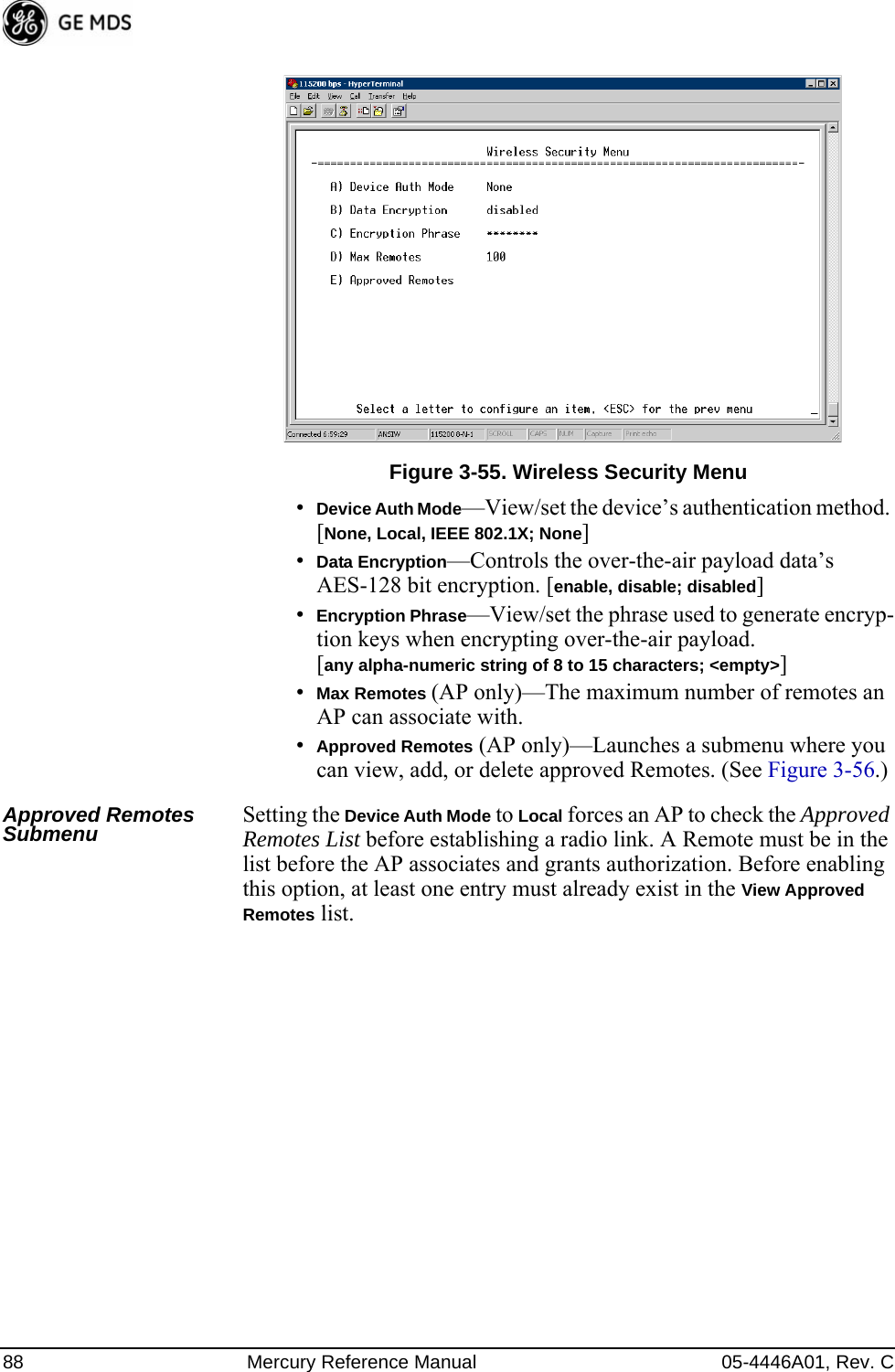 88 Mercury Reference Manual 05-4446A01, Rev. CInvisible place holderFigure 3-55. Wireless Security Menu•Device Auth Mode—View/set the device’s authentication method. [None, Local, IEEE 802.1X; None]•Data Encryption—Controls the over-the-air payload data’s AES-128 bit encryption. [enable, disable; disabled]•Encryption Phrase—View/set the phrase used to generate encryp-tion keys when encrypting over-the-air payload. [any alpha-numeric string of 8 to 15 characters; &lt;empty&gt;]•Max Remotes (AP only)—The maximum number of remotes an AP can associate with.•Approved Remotes (AP only)—Launches a submenu where you can view, add, or delete approved Remotes. (See Figure 3-56.)Approved Remotes Submenu Setting the Device Auth Mode to Local forces an AP to check the Approved Remotes List before establishing a radio link. A Remote must be in the list before the AP associates and grants authorization. Before enabling this option, at least one entry must already exist in the View Approved Remotes list.
