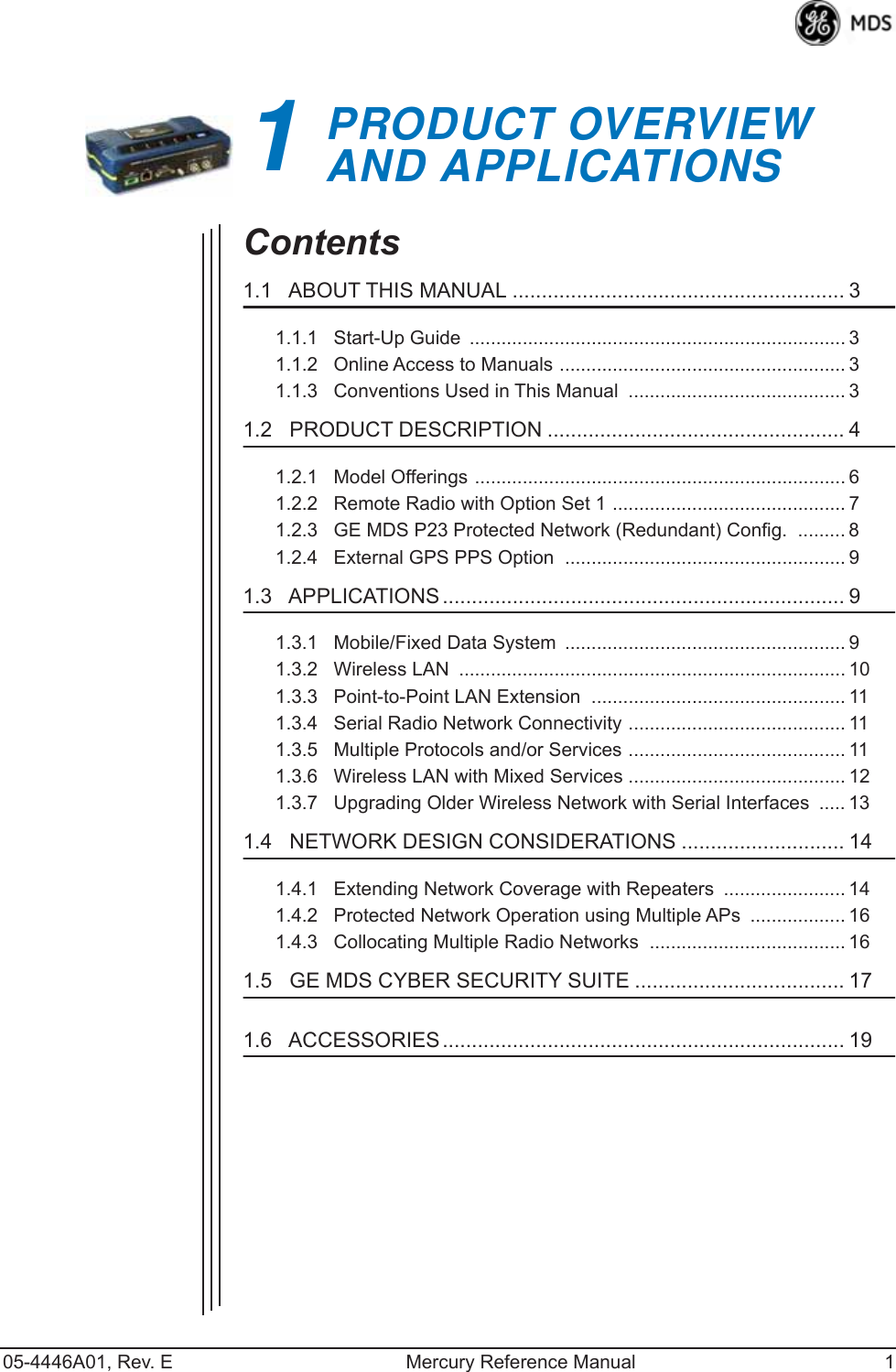  05-4446A01, Rev. E Mercury Reference Manual 1 1 PRODUCT OVERVIEWAND APPLICATIONS 1 Chapter Counter Reset Paragraph Contents 1.1   ABOUT THIS MANUAL ......................................................... 3 1.1.1   Start-Up Guide  ....................................................................... 31.1.2   Online Access to Manuals ...................................................... 31.1.3   Conventions Used in This Manual  ......................................... 3 1.2   PRODUCT DESCRIPTION ................................................... 4 1.2.1   Model Offerings ...................................................................... 61.2.2   Remote Radio with Option Set 1 ............................................ 71.2.3   GE MDS P23 Protected Network (Redundant) Config.  ......... 81.2.4   External GPS PPS Option  ..................................................... 9 1.3   APPLICATIONS ..................................................................... 9 1.3.1   Mobile/Fixed Data System  ..................................................... 91.3.2   Wireless LAN  ......................................................................... 101.3.3   Point-to-Point LAN Extension  ................................................ 111.3.4   Serial Radio Network Connectivity ......................................... 111.3.5   Multiple Protocols and/or Services ......................................... 111.3.6   Wireless LAN with Mixed Services ......................................... 121.3.7   Upgrading Older Wireless Network with Serial Interfaces  ..... 13 1.4   NETWORK DESIGN CONSIDERATIONS ............................ 14 1.4.1   Extending Network Coverage with Repeaters  ....................... 141.4.2   Protected Network Operation using Multiple APs  .................. 161.4.3   Collocating Multiple Radio Networks  ..................................... 16 1.5   GE MDS CYBER SECURITY SUITE .................................... 17 1.6   ACCESSORIES ..................................................................... 19