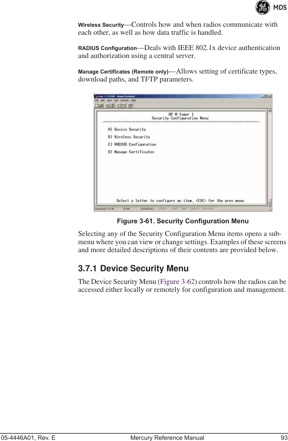 05-4446A01, Rev. E Mercury Reference Manual 93Wireless Security—Controls how and when radios communicate with each other, as well as how data traffic is handled.RADIUS Configuration—Deals with IEEE 802.1x device authentication and authorization using a central server.Manage Certificates (Remote only)—Allows setting of certificate types, download paths, and TFTP parameters.Invisible place holderFigure 3-61. Security Configuration MenuSelecting any of the Security Configuration Menu items opens a sub-menu where you can view or change settings. Examples of these screens and more detailed descriptions of their contents are provided below.3.7.1 Device Security MenuThe Device Security Menu (Figure 3-62) controls how the radios can be accessed either locally or remotely for configuration and management. 