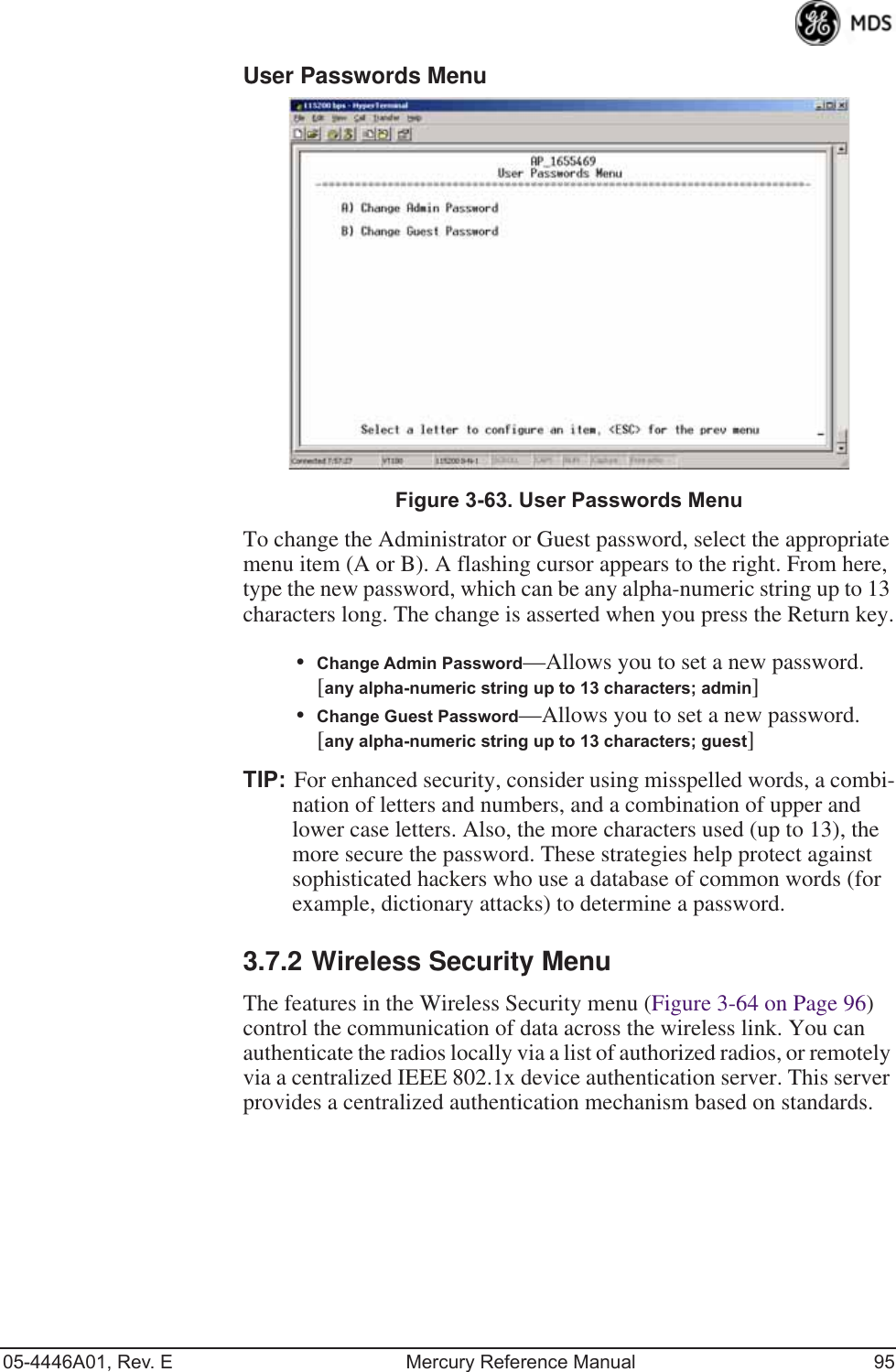 05-4446A01, Rev. E Mercury Reference Manual 95User Passwords Menu Invisible place holderFigure 3-63. User Passwords MenuTo change the Administrator or Guest password, select the appropriate menu item (A or B). A flashing cursor appears to the right. From here, type the new password, which can be any alpha-numeric string up to 13 characters long. The change is asserted when you press the Return key.•Change Admin Password—Allows you to set a new password. [any alpha-numeric string up to 13 characters; admin]•Change Guest Password—Allows you to set a new password. [any alpha-numeric string up to 13 characters; guest]TIP: For enhanced security, consider using misspelled words, a combi-nation of letters and numbers, and a combination of upper and lower case letters. Also, the more characters used (up to 13), the more secure the password. These strategies help protect against sophisticated hackers who use a database of common words (for example, dictionary attacks) to determine a password.3.7.2 Wireless Security MenuThe features in the Wireless Security menu (Figure 3-64 on Page 96) control the communication of data across the wireless link. You can authenticate the radios locally via a list of authorized radios, or remotely via a centralized IEEE 802.1x device authentication server. This server provides a centralized authentication mechanism based on standards.