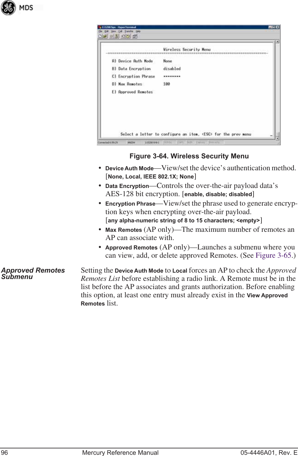 96 Mercury Reference Manual 05-4446A01, Rev. EInvisible place holderFigure 3-64. Wireless Security Menu•Device Auth Mode—View/set the device’s authentication method. [None, Local, IEEE 802.1X; None]•Data Encryption—Controls the over-the-air payload data’s AES-128 bit encryption. [enable, disable; disabled]•Encryption Phrase—View/set the phrase used to generate encryp-tion keys when encrypting over-the-air payload. [any alpha-numeric string of 8 to 15 characters; &lt;empty&gt;]•Max Remotes (AP only)—The maximum number of remotes an AP can associate with.•Approved Remotes (AP only)—Launches a submenu where you can view, add, or delete approved Remotes. (See Figure 3-65.)Approved Remotes Submenu Setting the Device Auth Mode to Local forces an AP to check the Approved Remotes List before establishing a radio link. A Remote must be in the list before the AP associates and grants authorization. Before enabling this option, at least one entry must already exist in the View Approved Remotes list.