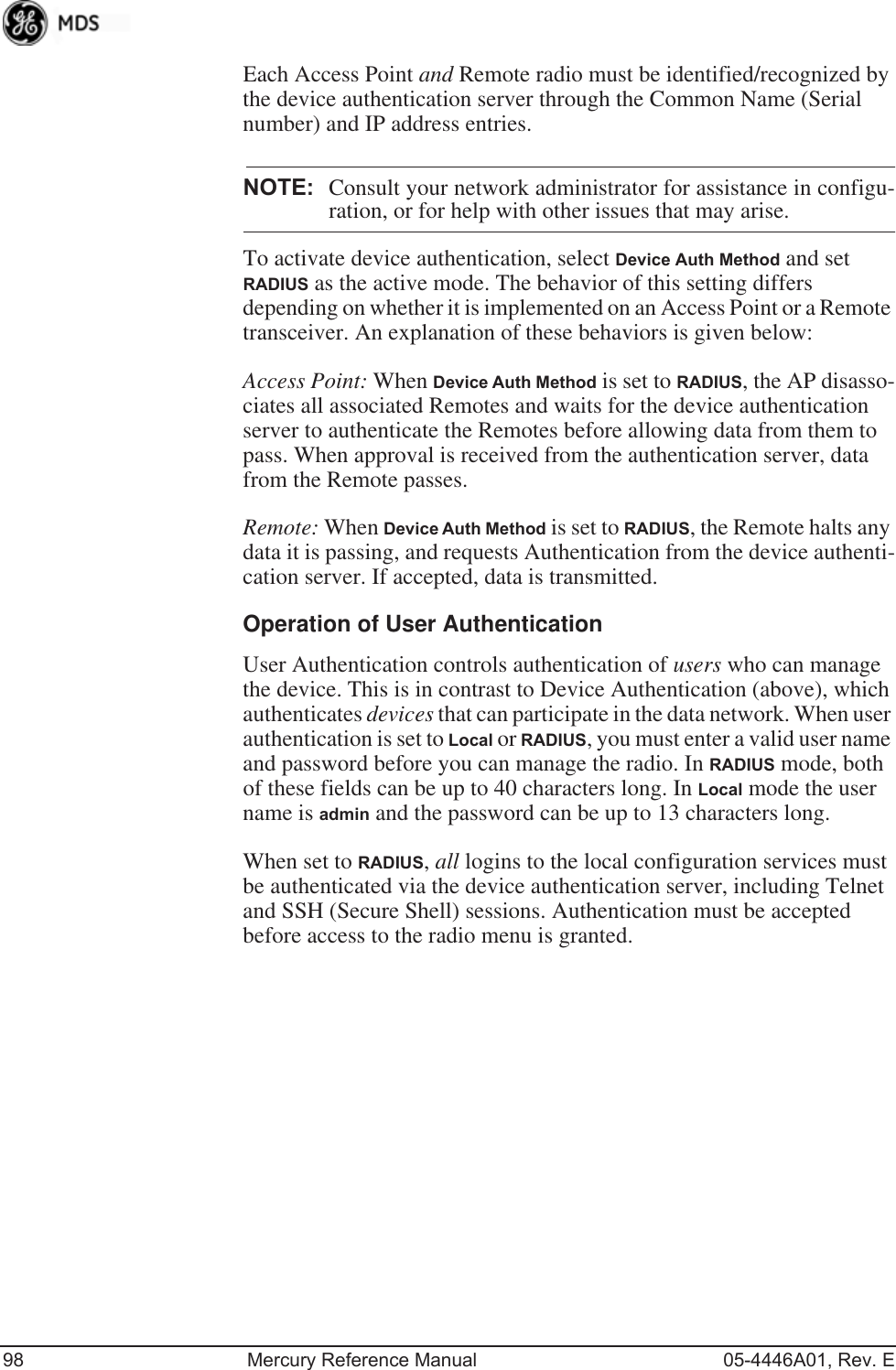 98 Mercury Reference Manual 05-4446A01, Rev. EEach Access Point and Remote radio must be identified/recognized by the device authentication server through the Common Name (Serial number) and IP address entries.NOTE: Consult your network administrator for assistance in configu-ration, or for help with other issues that may arise.To activate device authentication, select Device Auth Method and set RADIUS as the active mode. The behavior of this setting differs depending on whether it is implemented on an Access Point or a Remote transceiver. An explanation of these behaviors is given below:Access Point: When Device Auth Method is set to RADIUS, the AP disasso-ciates all associated Remotes and waits for the device authentication server to authenticate the Remotes before allowing data from them to pass. When approval is received from the authentication server, data from the Remote passes.Remote: When Device Auth Method is set to RADIUS, the Remote halts any data it is passing, and requests Authentication from the device authenti-cation server. If accepted, data is transmitted.Operation of User AuthenticationUser Authentication controls authentication of users who can manage the device. This is in contrast to Device Authentication (above), which authenticates devices that can participate in the data network. When user authentication is set to Local or RADIUS, you must enter a valid user name and password before you can manage the radio. In RADIUS mode, both of these fields can be up to 40 characters long. In Local mode the user name is admin and the password can be up to 13 characters long.When set to RADIUS, all logins to the local configuration services must be authenticated via the device authentication server, including Telnet and SSH (Secure Shell) sessions. Authentication must be accepted before access to the radio menu is granted.