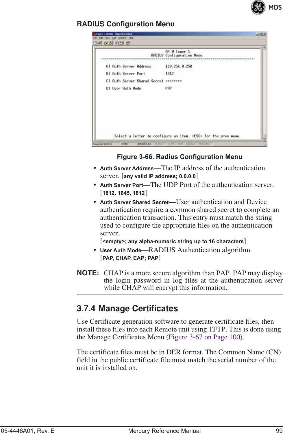 05-4446A01, Rev. E Mercury Reference Manual 99RADIUS Configuration Menu Invisible place holderFigure 3-66. Radius Configuration Menu•Auth Server Address—The IP address of the authentication server. [any valid IP address; 0.0.0.0]•Auth Server Port—The UDP Port of the authentication server. [1812, 1645, 1812]•Auth Server Shared Secret—User authentication and Device authentication require a common shared secret to complete an authentication transaction. This entry must match the string used to configure the appropriate files on the authentication server. [&lt;empty&gt;; any alpha-numeric string up to 16 characters]•User Auth Mode—RADIUS Authentication algorithm.[PAP, CHAP, EAP; PAP]NOTE: CHAP is a more secure algorithm than PAP. PAP may displaythe login password in log files at the authentication serverwhile CHAP will encrypt this information.3.7.4 Manage CertificatesUse Certificate generation software to generate certificate files, then install these files into each Remote unit using TFTP. This is done using the Manage Certificates Menu (Figure 3-67 on Page 100). The certificate files must be in DER format. The Common Name (CN) field in the public certificate file must match the serial number of the unit it is installed on.