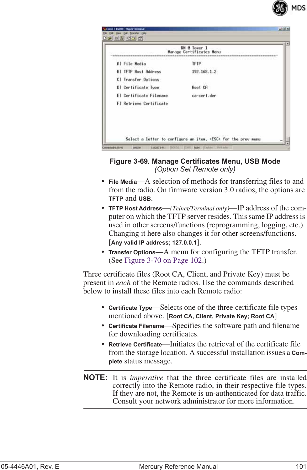 05-4446A01, Rev. E Mercury Reference Manual 101Invisible place holderFigure 3-69. Manage Certificates Menu, USB Mode(Option Set Remote only)•File Media—A selection of methods for transferring files to and from the radio. On firmware version 3.0 radios, the options are TFTP and USB.•TFTP Host Address—(Telnet/Terminal only)—IP address of the com-puter on which the TFTP server resides. This same IP address is used in other screens/functions (reprogramming, logging, etc.). Changing it here also changes it for other screens/functions.[Any valid IP address; 127.0.0.1].•Transfer Options—A menu for configuring the TFTP transfer. (See Figure 3-70 on Page 102.)Three certificate files (Root CA, Client, and Private Key) must be present in each of the Remote radios. Use the commands described below to install these files into each Remote radio:•Certificate Type—Selects one of the three certificate file types mentioned above. [Root CA, Client, Private Key; Root CA]•Certificate Filename—Specifies the software path and filename for downloading certificates.•Retrieve Certificate—Initiates the retrieval of the certificate file from the storage location. A successful installation issues a Com-plete status message.NOTE: It is imperative that the three certificate files are installedcorrectly into the Remote radio, in their respective file types.If they are not, the Remote is un-authenticated for data traffic.Consult your network administrator for more information.