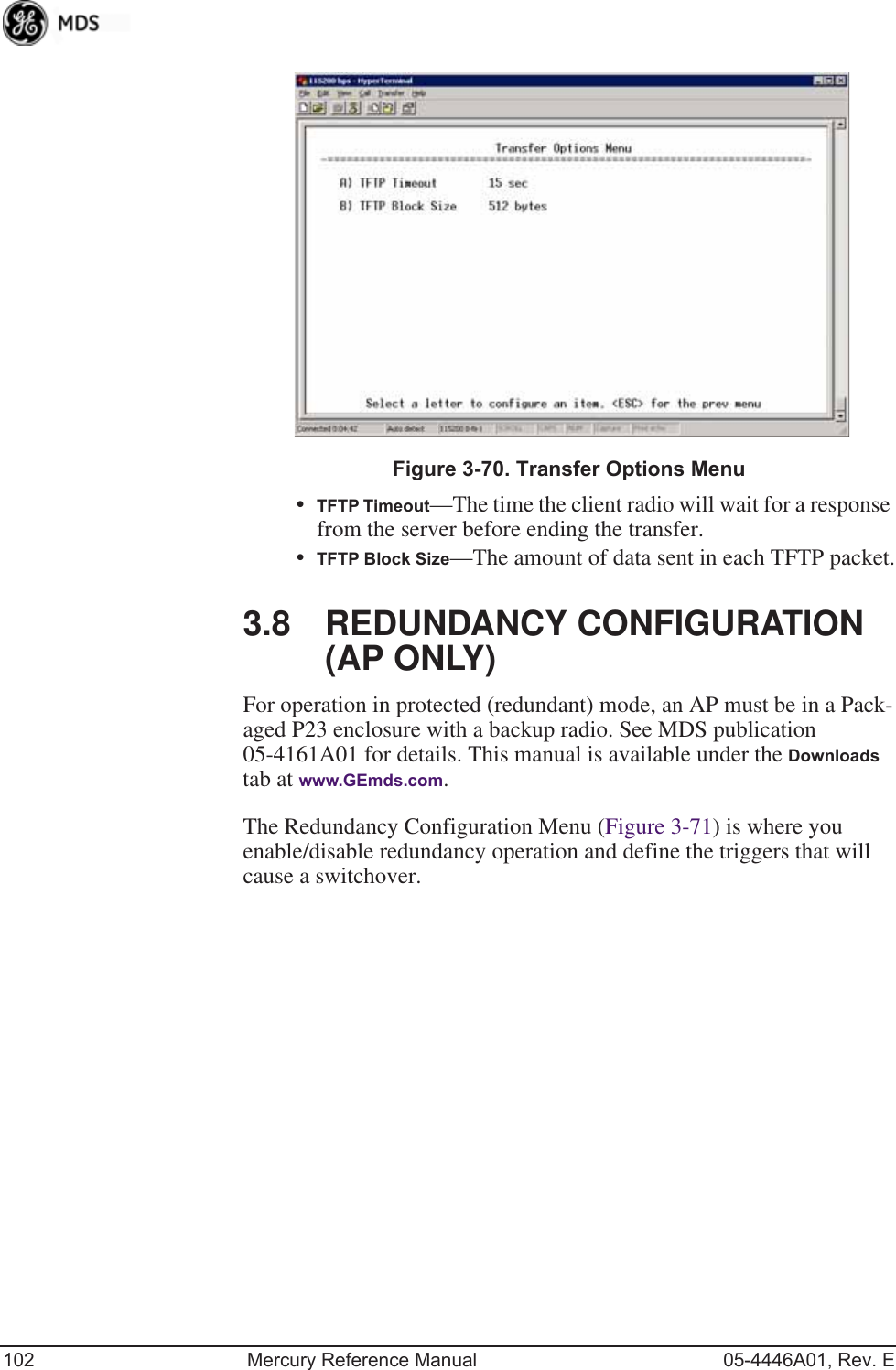 102 Mercury Reference Manual 05-4446A01, Rev. EInvisible place holderFigure 3-70. Transfer Options Menu•TFTP Timeout—The time the client radio will wait for a response from the server before ending the transfer.•TFTP Block Size—The amount of data sent in each TFTP packet.3.8 REDUNDANCY CONFIGURATION (AP ONLY)For operation in protected (redundant) mode, an AP must be in a Pack-aged P23 enclosure with a backup radio. See MDS publication 05-4161A01 for details. This manual is available under the Downloads tab at www.GEmds.com.The Redundancy Configuration Menu (Figure 3-71) is where you enable/disable redundancy operation and define the triggers that will cause a switchover.