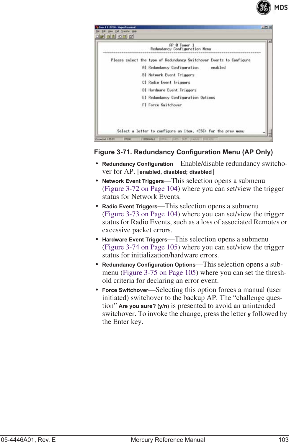 05-4446A01, Rev. E Mercury Reference Manual 103Invisible place holderFigure 3-71. Redundancy Configuration Menu (AP Only)•Redundancy Configuration—Enable/disable redundancy switcho-ver for AP. [enabled, disabled; disabled]•Network Event Triggers—This selection opens a submenu (Figure 3-72 on Page 104) where you can set/view the trigger status for Network Events.•Radio Event Triggers—This selection opens a submenu (Figure 3-73 on Page 104) where you can set/view the trigger status for Radio Events, such as a loss of associated Remotes or excessive packet errors.•Hardware Event Triggers—This selection opens a submenu (Figure 3-74 on Page 105) where you can set/view the trigger status for initialization/hardware errors.•Redundancy Configuration Options—This selection opens a sub-menu (Figure 3-75 on Page 105) where you can set the thresh-old criteria for declaring an error event.•Force Switchover—Selecting this option forces a manual (user initiated) switchover to the backup AP. The “challenge ques-tion” Are you sure? (y/n) is presented to avoid an unintended switchover. To invoke the change, press the letter y followed by the Enter key.