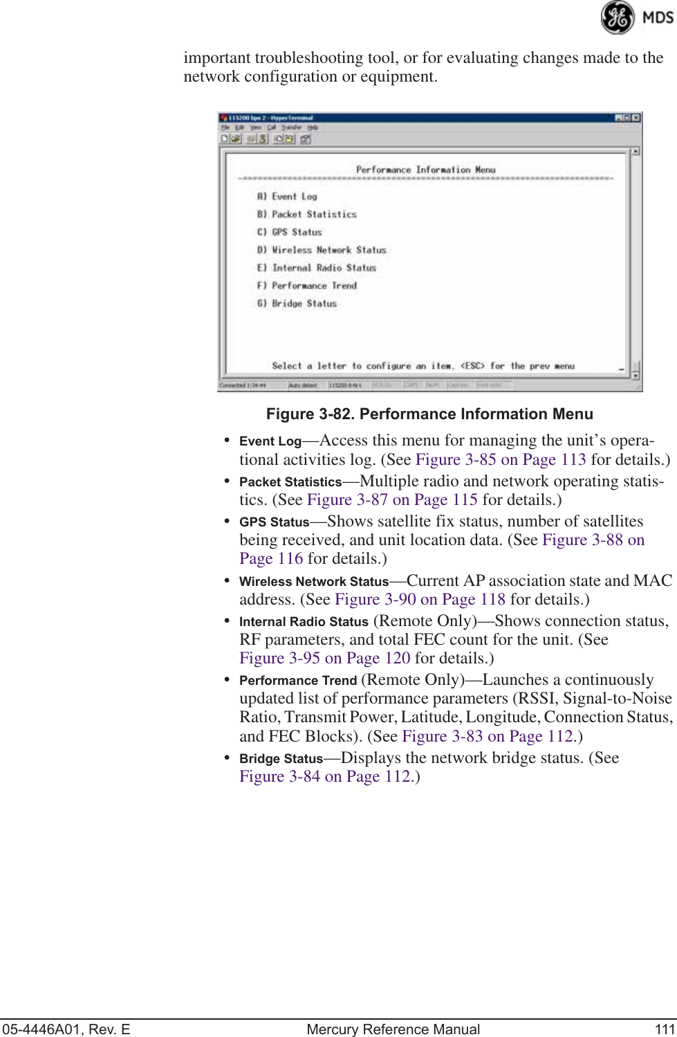 05-4446A01, Rev. E Mercury Reference Manual 111important troubleshooting tool, or for evaluating changes made to the network configuration or equipment.Invisible place holderFigure 3-82. Performance Information Menu•Event Log—Access this menu for managing the unit’s opera-tional activities log. (See Figure 3-85 on Page 113 for details.)•Packet Statistics—Multiple radio and network operating statis-tics. (See Figure 3-87 on Page 115 for details.)•GPS Status—Shows satellite fix status, number of satellites being received, and unit location data. (See Figure 3-88 on Page 116 for details.)•Wireless Network Status—Current AP association state and MAC address. (See Figure 3-90 on Page 118 for details.)•Internal Radio Status (Remote Only)—Shows connection status, RF parameters, and total FEC count for the unit. (See Figure 3-95 on Page 120 for details.)•Performance Trend (Remote Only)—Launches a continuously updated list of performance parameters (RSSI, Signal-to-Noise Ratio, Transmit Power, Latitude, Longitude, Connection Status, and FEC Blocks). (See Figure 3-83 on Page 112.)•Bridge Status—Displays the network bridge status. (See Figure 3-84 on Page 112.)