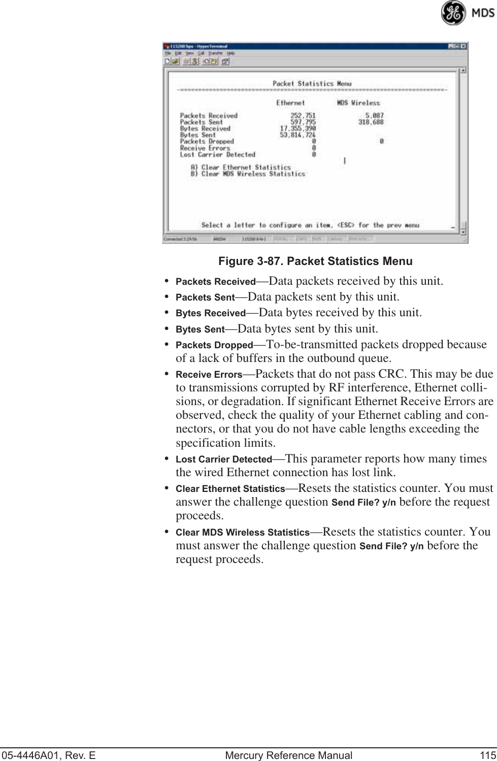 05-4446A01, Rev. E Mercury Reference Manual 115Invisible place holderFigure 3-87. Packet Statistics Menu•Packets Received—Data packets received by this unit.•Packets Sent—Data packets sent by this unit.•Bytes Received—Data bytes received by this unit.•Bytes Sent—Data bytes sent by this unit.•Packets Dropped—To-be-transmitted packets dropped because of a lack of buffers in the outbound queue.•Receive Errors—Packets that do not pass CRC. This may be due to transmissions corrupted by RF interference, Ethernet colli-sions, or degradation. If significant Ethernet Receive Errors are observed, check the quality of your Ethernet cabling and con-nectors, or that you do not have cable lengths exceeding the specification limits.•Lost Carrier Detected—This parameter reports how many times the wired Ethernet connection has lost link.•Clear Ethernet Statistics—Resets the statistics counter. You must answer the challenge question Send File? y/n before the request proceeds.•Clear MDS Wireless Statistics—Resets the statistics counter. You must answer the challenge question Send File? y/n before the request proceeds.